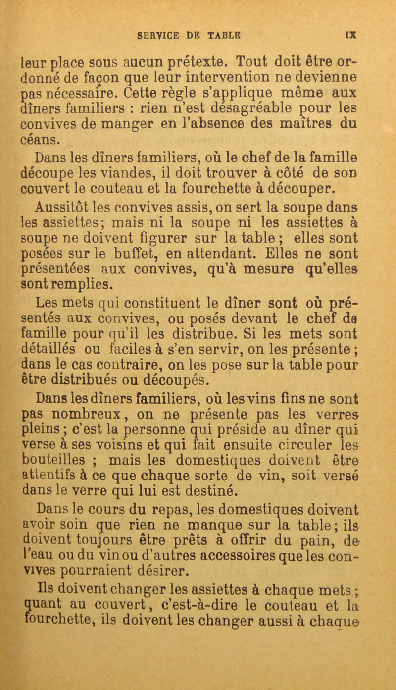 leur place sous aucun prétexte. Tout doit être or- donné de façon que leur intervention ne devienne pas nécessaire. Cette règle s’applique même aux dîners familiers : rien n’est désagréable pour les convives de manger en l’absence des maîtres du céans. Dans les dîners familiers, où le chef de la famille découpe les viandes, il doit trouver à côté de son couvert le couteau et la fourchette à découper. Aussitôt les convives assis, on sert la soupe dans les assiettes; mais ni la soupe ni les assiettes à soupe ne doivent figurer sur la table ; elles sont posées sur le buffet, en attendant. Elles ne sont présentées aux convives, qu’à mesure qu’elles sont remplies. Les mets qui constituent le dîner sont où pré- sentés aux convives, ou posés devant le chef de famille pour qu’il les distribue. Si les mets sont détaillés ou faciles à s’en servir, on les présente ; dans le cas contraire, on les pose sur la table pour être distribués ou découpés. Dans les dîners familiers, où les vins fins ne sont pas nombreux, on ne présente pas les verres pleins ; c’est la personne qui préside au dîner qui verse à ses voisins et qui fait ensuite circuler les bouteilles ; mais les domestiques doivent être attentifs à ce que chaque sorte de vin, soit versé dans le verre qui lui est destiné. Dans le cours du repas, les domestiques doivent avoir soin que rien ne manque sur la table; ils doivent toujours être prêts à offrir du pain, de l’eau ou du vin ou d’autres accessoires que les con- vives pourraient désirer. Ils doivent changer les assiettes à chaque mets ; quant au couvert, c’est-à-dire le couteau et la fourchette, ils doivent les changer aussi à chaque