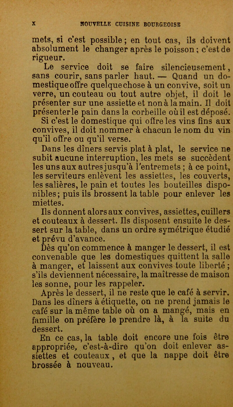 mets, si c’est possible ; en tout cas, ils doivent absolument le changer après le poisson ; c’est de rigueur. Le service doit se faire silencieusement, sans courir, sans parler haut. — Quand un do- mestique offre quelque chose à un convive, soit un verre, un couteau ou tout autre objet, il doit le présenter sur une assiette et non à la main. Il doit présenterle pain dans la corbeille où il est déposé. Si c’est le domestique qui offre les vins fins aux convives, il doit nommer à chacun le nom du vin qu’il offre ou qu’il verse. Dans les dîners servis plat à plat, le service ne subit aucune interruption, les mets se succèdent les uns aux autresjusqu’à l'entremets ; à ce point, les serviteurs enlèvent les assiettes, les couverts, les salières, le pain et toutes les bouteilles dispo- nibles; puis ils brossent la table pour enlever les miettes. Ils donnent alors aux convives, assiettes, cuillers et couteaux à dessert. Ils disposent ensuite le des- sert sur la table, dans un ordre symétrique étudié et prévu d’avance. Dès qu’on commence à manger le dessert, il est convenable que les domestiques quittent la salle à manger, et laissent aux convives toute liberté ; s’ils deviennent nécessaire, la maîtresse de maison les sonne, pour les rappeler. Après le dessert, il ne reste que le café à servir. Dans les dîners à étiquette, on ne prend jamais le café sur la même table où on a mangé, mais en famille on préfère le prendre là, à la suite du dessert. En ce cas, la table doit encore une fois être appropriée, c’est-à-dire qu’on doit enlever as- siettes et couteaux , et que la nappe doit être brossée à nouveau.