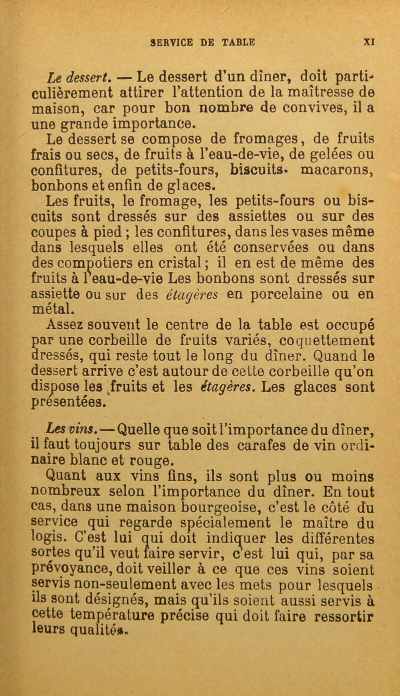 Le dessert. — Le dessert d’un dîner, doit parti- culièrement attirer l’attention de la maîtresse de maison, car pour bon nombre de convives, il a une grande importance. Le dessert se compose de fromages, de fruits frais ou secs, de fruits à l’eau-de-vie, de gelées ou confitures, de petits-fours, biscuits» macarons, bonbons et enfin de glaces. Les fruits, le fromage, les petits-fours ou bis- cuits sont dressés sur des assiettes ou sur des coupes à pied ; les confitures, dans les vases même dans lesquels elles ont été conservées ou dans des compotiers en cristal ; il en est de même des fruits à Peau-de-vie Les bonbons sont dressés sur assiette ou sur des étagères en porcelaine ou en métal. Assez souvent le centre de la table est occupé par une corbeille de fruits variés, coquettement dressés, qui reste tout le long du dîner. Quand le dessert arrive c’est autour de cette corbeille qu’on dispose les ^fruits et les étagères. Les glaces sont présentées. Les vins. — Quelle que soit l’importance du dîner, il faut toujours sur table des carafes de vin ordi- naire blanc et rouge. Quant aux vins fins, ils sont plus ou moins nombreux selon l’importance du dîner. En tout cas, dans une maison bourgeoise, c’est le côté du service qui regarde spécialement le maître du logis. C’est lui qui doit indiquer les différentes sortes qu’il veut faire servir, c’est lui qui, par sa prévoyance, doit veiller à ce que ces vins soient servis non-seulement avec les mets pour lesquels ils sont désignés, mais qu’ils soient aussi servis à cette température précise qui doit faire ressortir leurs qualité».