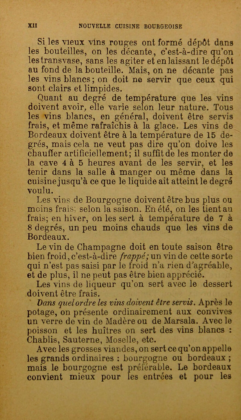 Si les vieux vins rouges ont formé dépôt dans les bouteilles, on les décante, c’est-à-dire qu’on les transvase, sans les agiter et en laissant le dépôt au fond de la bouteille. Mais, on ne décante pas les vins blancs ; on doit ne servir que ceux qui sont clairs et limpides. Quant au degré de température que les vins doivent avoir, elle varie selon leur nature. Tous les vins blancs, en général, doivent être servis frais, et même rafraîchis à la glace. Les vins de Bordeaux doivent être à la température de 15 de- grés, mais cela ne veut pas dire qu’on doive les chauffer artificiellement; il suffit de les monter de la cave 4 à 5 heures avant de les servir, et les tenir dans la salle à manger ou même dans la cuisine jusqu’à ce que le liquide ait atteint le degré voulu. Les vins de Bourgogne doivent être bus plus ou moins frais; selon la saison. En été, on les tient au frais; en hiver, on les sert à température de 7 à 8 degrés, un peu moins chauds que les vins de Bordeaux. Le vin de Champagne doit en toute saison être bien froid, c’est-à-dire frappé; un vin de cette sorte qui n’est pas saisi par le froid n’a rien d’agréable, et de plus, il ne peut pas être bien apprécié. Les vins de liqueur qu’on sert avec le dessert doivent être frais. Dans quel ordre les vins doivent être servis. Après le potage, on présente ordinairement aux convives un verre de vin de Madère ou de Marsala. Avec le poisson et les huîtres on sert des vins blancs : Chablis, Sauterne, Moselle, etc. Avec les grosses viandes, on sert ce qu’on appelle les grands ordinaires : bourgogne ou bordeaux ; mais le bourgogne est préférable. Le bordeaux convient mieux pour les entrées et pour les