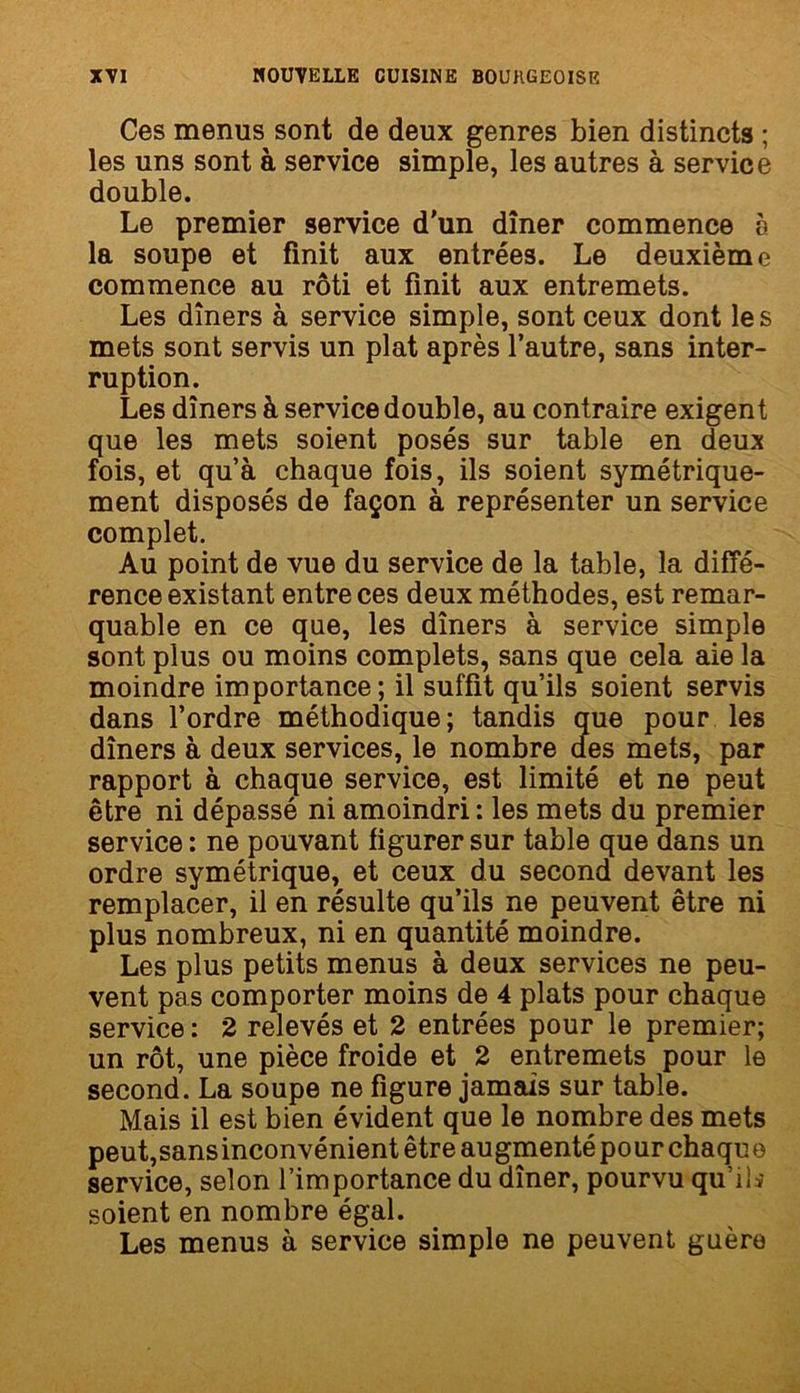 Ces menus sont de deux genres bien distincts ; les uns sont à service simple, les autres à service double. Le premier service d'un dîner commence à la soupe et finit aux entrées. Le deuxième commence au rôti et finit aux entremets. Les dîners à service simple, sont ceux dont les mets sont servis un plat après l’autre, sans inter- ruption. Les dîners à service double, au contraire exigent que les mets soient posés sur table en deux fois, et qu’à chaque fois, ils soient symétrique- ment disposés de façon à représenter un service complet. Au point de vue du service de la table, la diffé- rence existant entre ces deux méthodes, est remar- quable en ce que, les dîners à service simple sont plus ou moins complets, sans que cela aie la moindre importance; il suffit qu’ils soient servis dans l’ordre méthodique; tandis que pour les dîners à deux services, le nombre des mets, par rapport à chaque service, est limité et ne peut être ni dépassé ni amoindri: les mets du premier service : ne pouvant figurer sur table que dans un ordre symétrique, et ceux du second devant les remplacer, il en résulte qu’ils ne peuvent être ni plus nombreux, ni en quantité moindre. Les plus petits menus à deux services ne peu- vent pas comporter moins de 4 plats pour chaque service : 2 relevés et 2 entrées pour le premier; un rôt, une pièce froide et 2 entremets pour le second. La soupe ne figure jamais sur table. Mais il est bien évident que le nombre des mets peut,sansinconvénient être augmenté pour chaque service, selon l’importance du dîner, pourvu qu’il.-* soient en nombre égal. Les menus à service simple ne peuvent guère