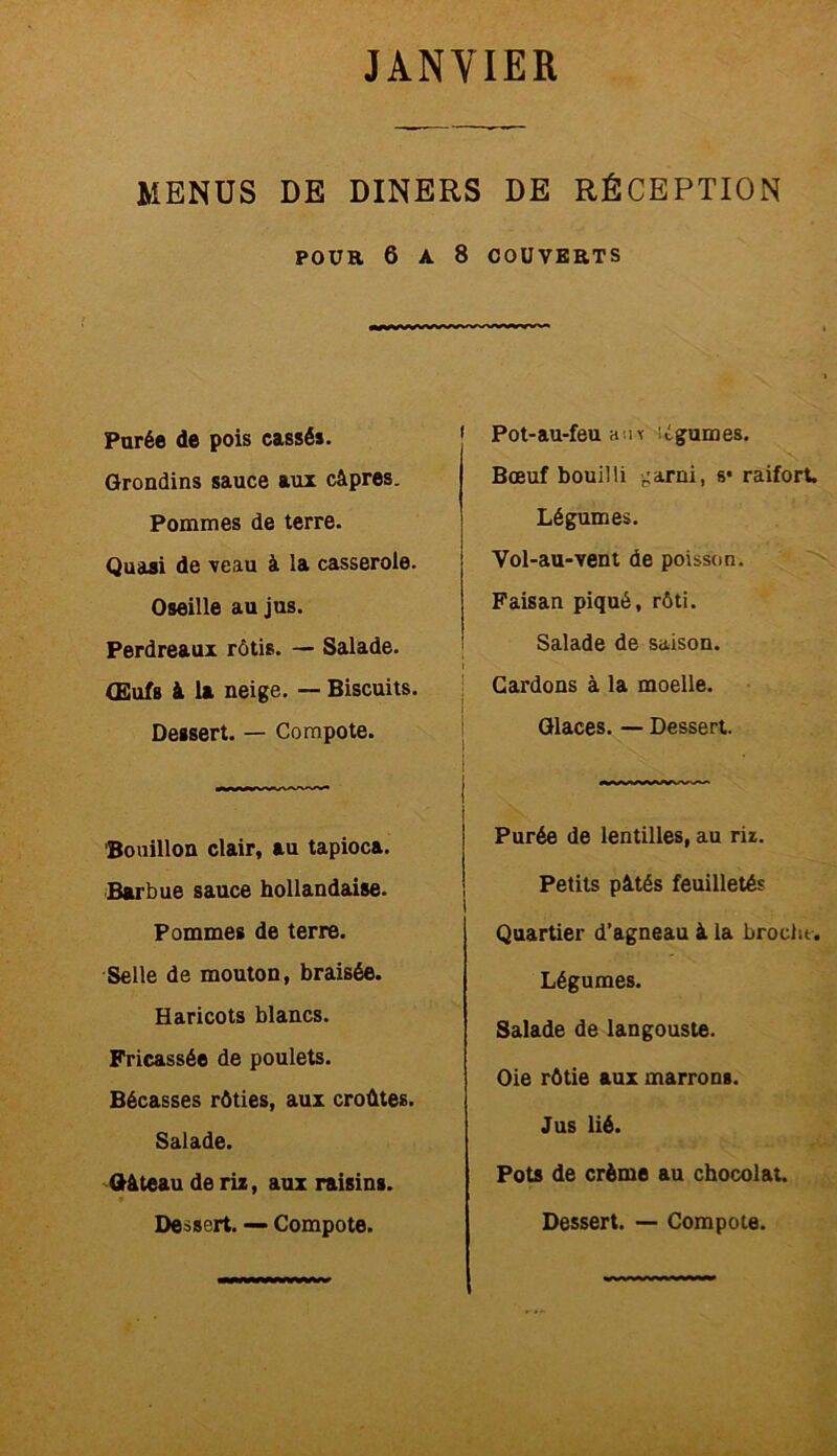 MENUS DE DINERS DE RÉCEPTION POUR 6 A 8 COUVERTS Parée de pois cassés. Grondins sauce aux câpres. Pommes de terre. Quasi de veau à la casserole. Oseille au jus. Perdreaux rôtis. — Salade. Œufs à la neige. — Biscuits. Dessert. — Compote. Bouillon clair, au tapioca. Barbue sauce hollandaise. Pommes de terre. Selle de mouton, braisée. Haricots blancs. Fricassée de poulets. Bécasses rôties, aux croûtes. Salade. Gâteau de riz, aux raisins. 9 Pot-au-feu aux légumes. Bœuf bouilli .:arni, s* raifort. Légumes. Vol-au-vent de poisson. Faisan piqué, rôti. Salade de saison. Cardons à la moelle. Glaces. — Dessert. Purée de lentilles, au riz. Petits pâtés feuilletés Quartier d’agneau à la broche. Légumes. Salade de langouste. Oie rôtie aux marrons. Jus lié. Pots de crème au chocolat.