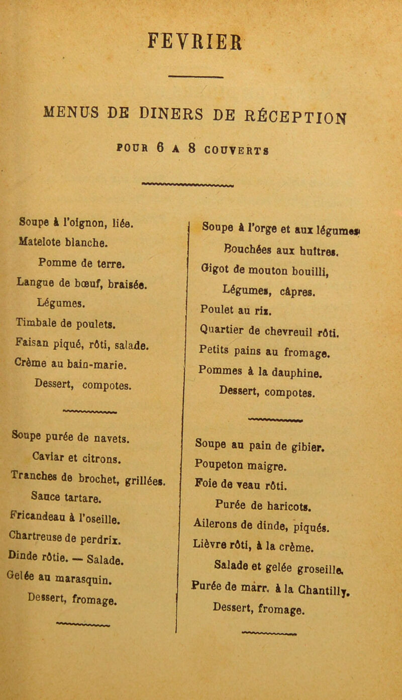 MENUS DE DINERS DE RÉCEPTION POUR 6 A 8 COUVERTS *******~ ~ ■ i■ «-wnarum Soupe k l’oignon, liée. Matelote blanche. Pomme de terre. Langue de boeuf, braisée. Légumes. Timbale de poulets. Faisan piqué, rôti, salade. Crème au bain-marie. Dessert, compotes. Soupe purée de navets. Caviar et citrons. Tranches de brochet, grillées. Sauce tartare. Fricandeau à l’oseille. Chartreuse de perdrix. Dinde rôtie. — Salade. Gelée au marasquin. Dessert, fromage. Soupe k l’orge et aux légume# Bouchées aux huîtres. Gigot de mouton bouilli, Légumes, câpres. Poulet au rix. Quartier de chevreuil rôti. Petits pains au fromage. Pommes à la dauphine. Dessert, compotes. Soupe au pain de gibier. Poupeton maigre. Foie de veau rôti. Purée de haricots. Ailerons de dinde, piqués. Lièvre rôti, à la crème. Salade et gelée groseille. Purée de marr. à la Chantilly. Dessert, fromage.