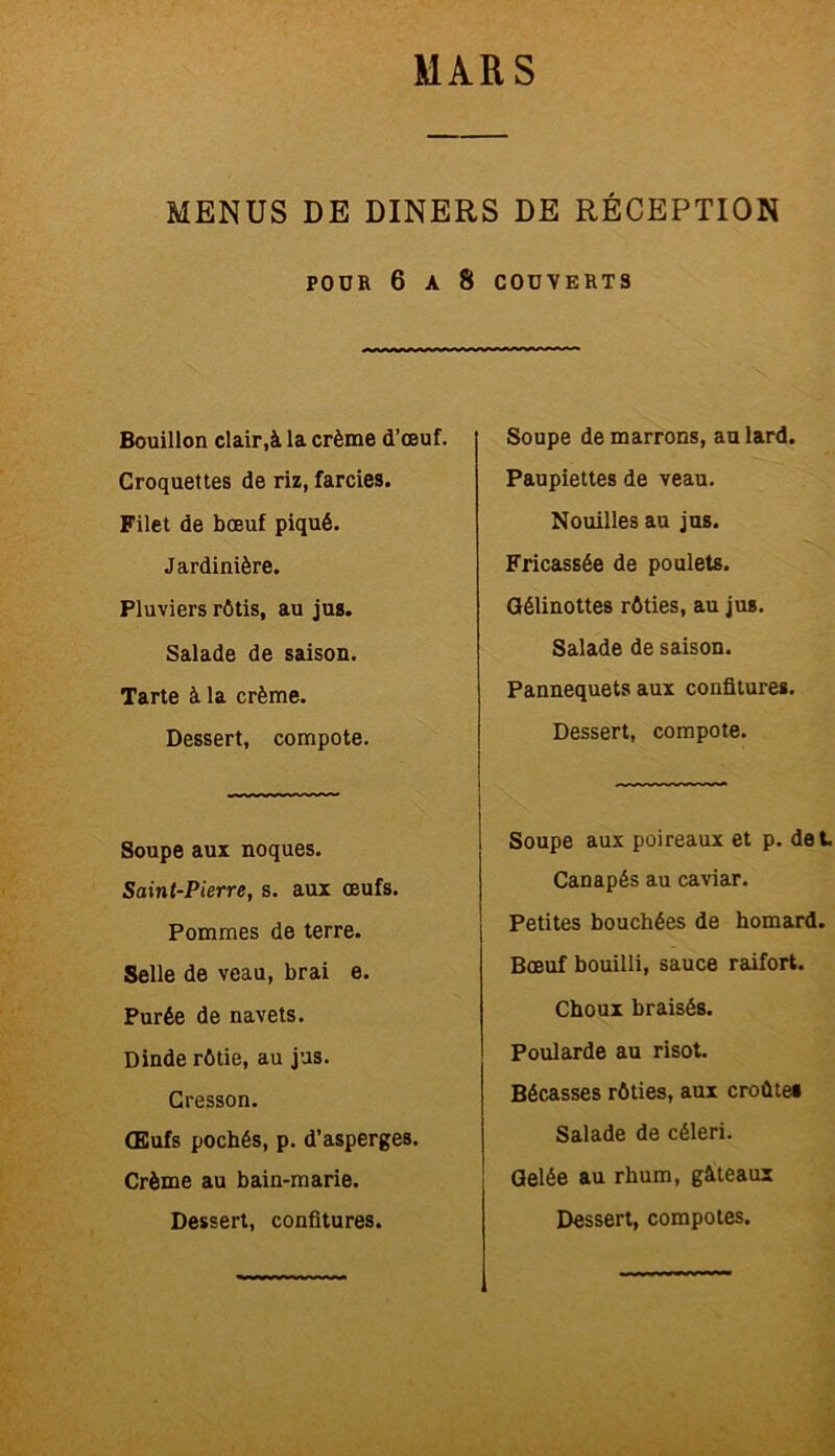 MENUS DE DINERS DE RÉCEPTION POüR 6 A 8 COUVERTS Bouillon clair,à la crème d’œuf. Croquettes de riz, farcies. Filet de bœuf piqué. Jardinière. Pluviers rôtis, au jus. Salade de saison. Tarte à la crème. Dessert, compote. Soupe aux noques. Saint-Pierre, s. aux œufs. Pommes de terre. Selle de veau, brai e. Purée de navets. Dinde rôtie, au jus. Cresson. Œufs pochés, p. d’asperges. Crème au bain-marie. Soupe démarrons, au lard. Paupiettes de veau. Nouilles au jus. Fricassée de poulets. Gélinottes rôties, au jus. Salade de saison. Pannequets aux confitures. Dessert, compote. Soupe aux poireaux et p. det Canapés au caviar. Petites bouchées de homard. Bœuf bouilli, sauce raifort. Choux braisés. Poularde au risot. Bécasses rôties, aux croûte» Salade de céleri. Gelée au rhum, gâteaux