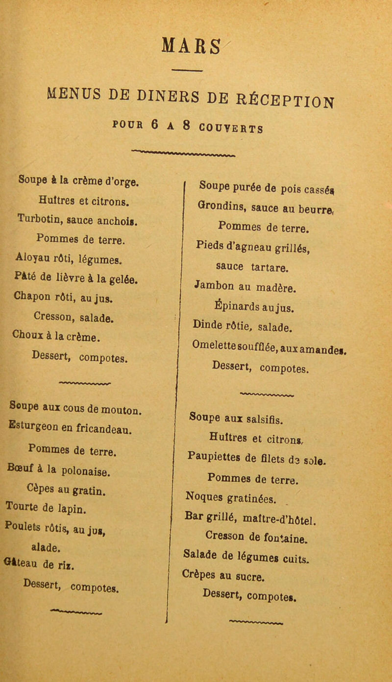 MENUS DE DINERS DE RÉCEPTION POUR 6 A 8 COUVERTS Soupe à la crème d’orge. Huîtres et citrons. Turbotin, sauce anchois. Pommes de terre. Aloyau rôti, légumes. Pâté de lièvre à la gelée. Chapon rôti, au jus. Cresson, salade. Choux à la crème. Dessert, compotes. Soupe aux cous de mouton. Esturgeon en fricandeau. Pommes de terre. Bœuf à la polonaise. Cèpes au gratin. Tourte de lapin. Poulets rôtis, au jUg, alade. Gâteau de riz. Dessert, compotes. Soupe purée de pois cassés Grondins, sauce au beurre, Pommes de terre. Pieds d’agneau grillés, sauce tartare. Jambon au madère. Épinards au jus. Dinde rôtie, salade. Omelette soufflée, aux amandes. Dessert, compotes. Soupe aux salsifis. Huîtres et citrons. Paupiettes de filets de sole. Pommes de terre. Noques gratinées. Bar grillé, maître-d’hôtel. Cresson de fontaine. Salade de légumes cuits. Crêpes au sucre.