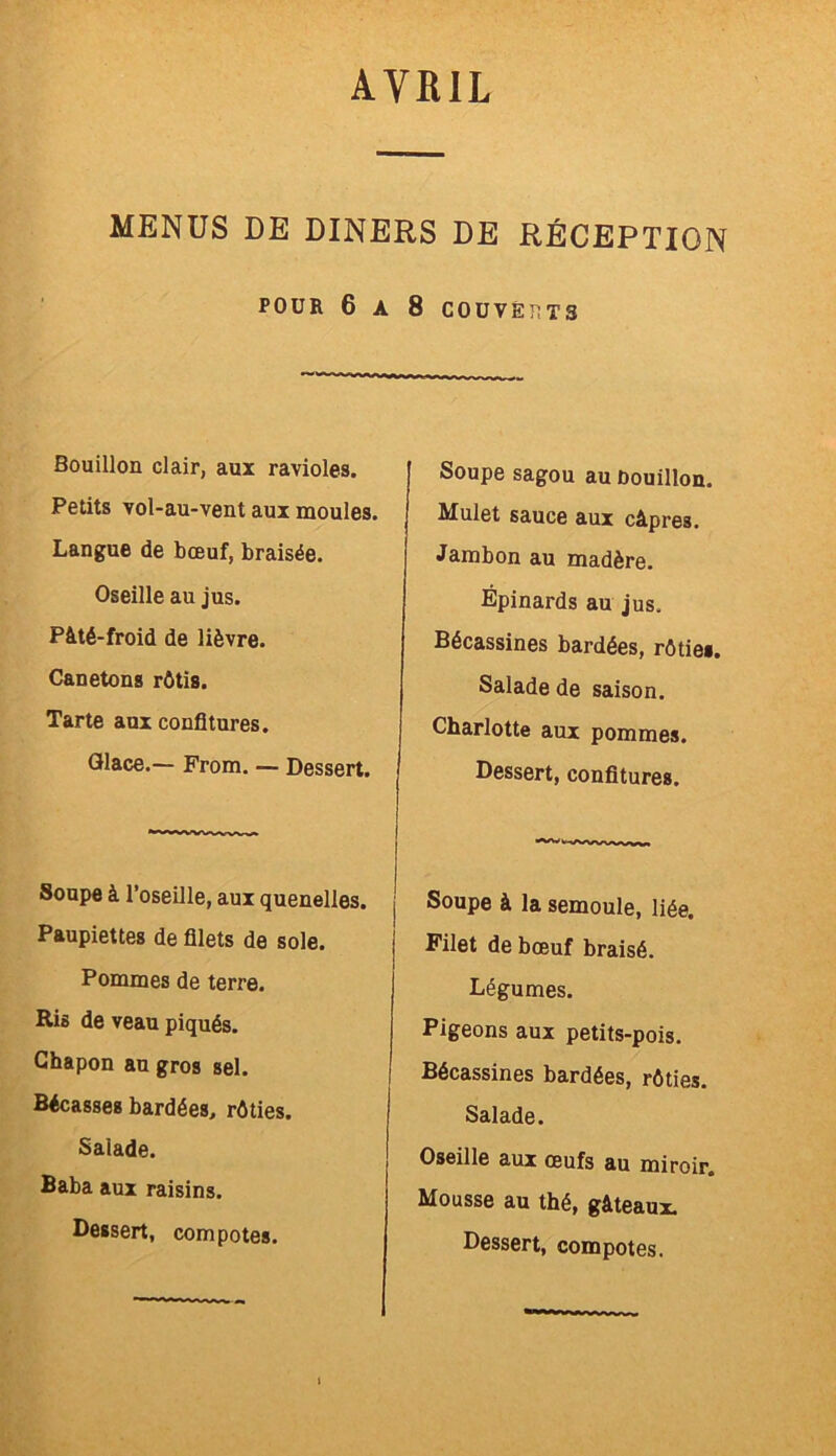 MENUS DE DINERS DE RÉCEPTION POUR 6 A 8 COUVERTS Bouillon clair, aux ravioles. Petits vol-au-vent aux moules. Langue de bœuf, braisée. Oseille au jus. Pâté-froid de lièvre. Canetons rôtis. Tarte aux confitures. Glace.— From. — Dessert. Soupe à l’oseille, aux quenelles. Paupiettes de filets de sole. Pommes de terre. Eis de veau piqués. Chapon an gros sel. Bécasses bardées, rôties. Saiade. Baba aux raisins. Dessert, compotes. Soupe sagou au ûouillon. Mulet sauce aux câpres. Jambon au madère. Épinards au jus. Bécassines bardées, rôtie». Salade de saison. | Charlotte aux pommes. Dessert, confitures. “Vwwv'wv» j Soupe à la semoule, liée. Filet de bœuf braisé. Légumes. Pigeons aux petits-pois. Bécassines bardées, rôties. Salade. Oseille aux œufs au miroir. Mousse au thé, gâteaux.