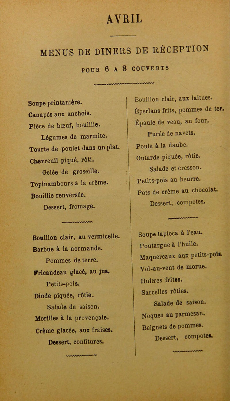 MENUS DE DINERS DE RÉCEPTION POUR 6 A 8 COUVERTS Soupe printanière. Canapés aux anchois. Pièce de bœuf, bouillie. Légumes de marmite. Tourte de poulet dans un plat. Chevreuil piqué, rôti. Gelée de groseille. Topinambours à la crème. Bouillie renversée. Dessert, fromage. Bouillon clair, au vermicelle. Barbue à la normande. Pommes de terre. Fricandeau glacé, au jus. Petits-pois. Dinde piquée, rôtie. Salade de saison. Morilles à la provençale. Crème glacée, aux fraises. Dessert, confitures. Bouillon clair, aux laitues. Éperlans frits, pommes de ter. Épaule de veau, au four. Purée de navets. Poule à la daube. Outarde piquée, rôtie. Salade et cresson. Petits-pois au beurre. Pots de crème au chocolat. Dessert, compotes. Soupe tapioca à l’eau. Poutargue à l’huile. Maquereaux aux petits-pol». Vol-au-vent de morue. Huîtres frites. Sarcelles rôties. Salade de saison. Noques au parmesan. Beignets de pommes.