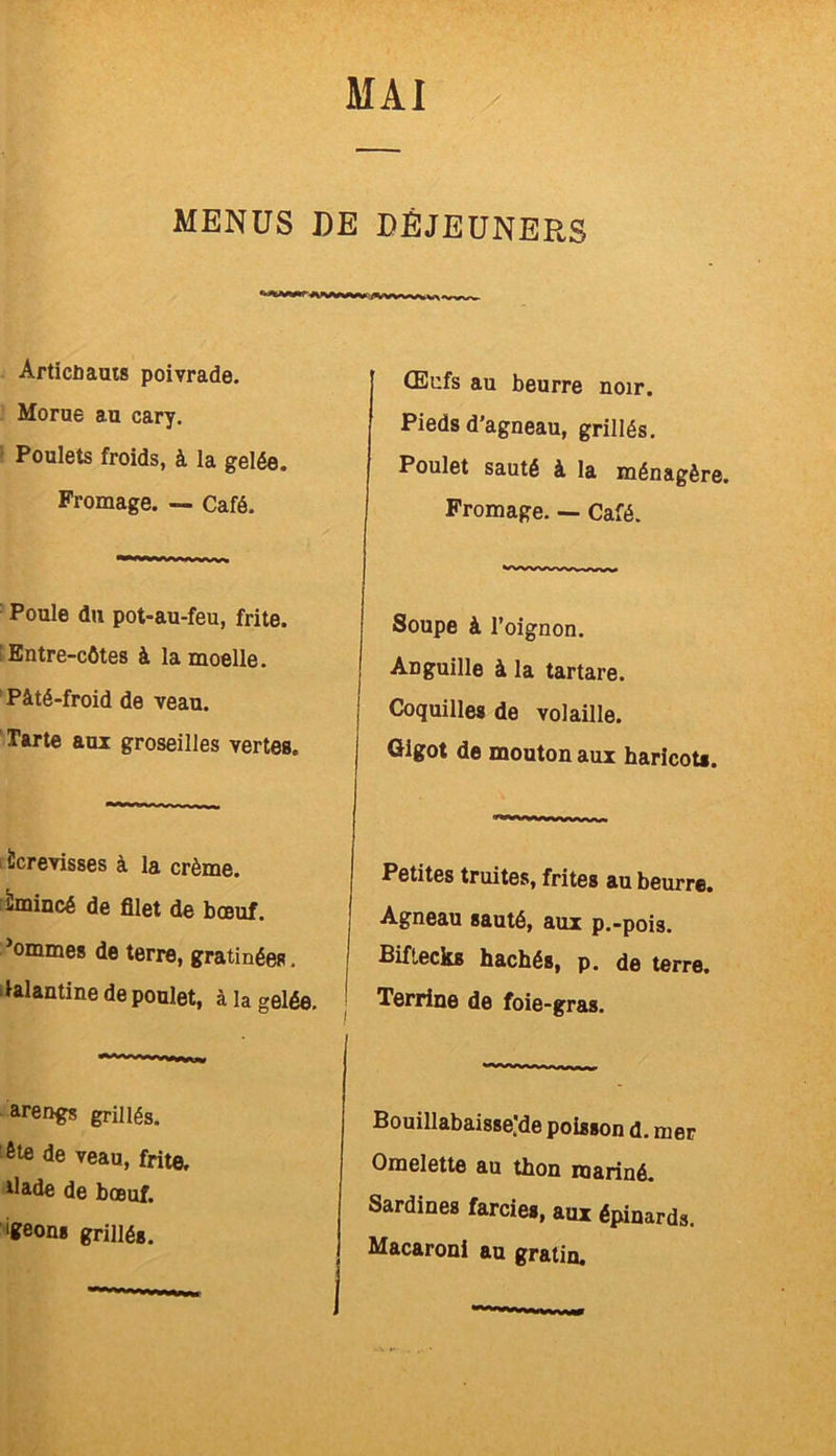MENUS DE DÉJEUNERS ivwy. Articüauts poivrade. Morue au cary. Poulets froids, à la gelée. Fromage. — Café. Poule du pot-au-feu, frite. Entre-côtes à la moelle. Pâté-froid de veau. Tarte aux groseilles vertes. Écrevisses à la crème. Émincé de filet de bœuf, ’ommes de terre, gratinées. Galantine de poulet, à la gelée. arengs grillés. ôte de veau, frite, tlade de bœuf. igeong grillés. Œufs au beurre noir. Pieds d’agneau, grillés. Poulet sauté à la ménagère. Fromage. — Café. Soupe à l’oignon. Anguille à la tartare. Coquilles de volaille. Gigot de mouton aux haricots. Petites truites, frites au beurre. Agneau sauté, aux p.-pois. Biftecks hachés, p. de terre. Terrine de foie-gras. Bouillabaisse'de poisson d. mer Omelette au thon mariné. Sardines farcies, aux épinards. Macaroni au gratin.