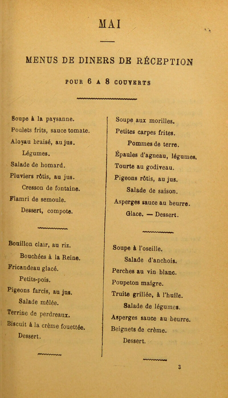 •> MENUS DE DINERS DE RÉCEPTION POUR 6 A 8 COUVERTS Soupe à la paysanne. Poulets frits, sauce tomate. Aloyau braisé, au jus. Légumes. Salade de homard. Pluviers rôtis, au jus. Cresson de fontaine. Flamri de semoule. Dessert, compote. Soupe aux morilles. Petites carpes frites. Pommes de terre. Épaules d’agneau, légumes. Tourte au godiveau. Pigeons rôtis, au jus. Salade de saison. Asperges sauce au beurre. Glace. — Dessert. Bouillon clair, au riz. Bouchées à la Reine. Fricandeau glacé. Petits-pois. Pigeons farcis, au jus. Salade mêlée. Terrine de perdreaux. Biscuit à la crème fouettée. Dessert. Soupe à l’oseille. Salade d’anchois. Perches au vin blanc. Poupeton maigre. Truite grillée, à l’huile. Salade de légume». Asperges sauce au beurre. Beignets de crème. Dessert. 3