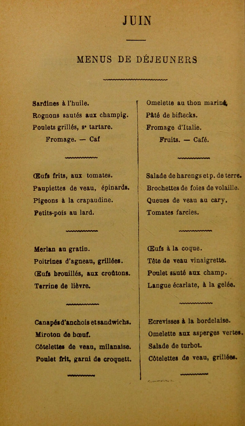 MENUS DE DÉJEUNERS Sardines à l’huile. Rognons sautés aux champig. Poulets grillés, s* tartare. Fromage. — Caf (Euf« frits, aux tomates. Paupiettes de veau, épinards. Pigeons à la crapaudine. Petits-pois au lard. Merlan au gratiD. Poitrines d’agneau, grillées. Œufs brouillés, aux croûtons. Terrine de lièvre. Canapés d’anchois et sandwichs. Miroton de bœuf. Côtelettes de veau, milanaise. Poulet frit, garni de croquett. Omelette au thon mariné Pâté de biftecks. Fromage d’Italie. Fruits. — Café. Salade de harengs etp. de terre. Brochettes de foies de volaille. Queues de veau au cary. Tomates farcies. Œufs à la coque. Tète de veau vinaigrette. Poulet sauté aux champ. Langue écarlate, à la gelée. Ecrevisses à la bordelaise. Omelette aux asperges vertes. Salade de turbot. Côtelettes de veau, grillées.