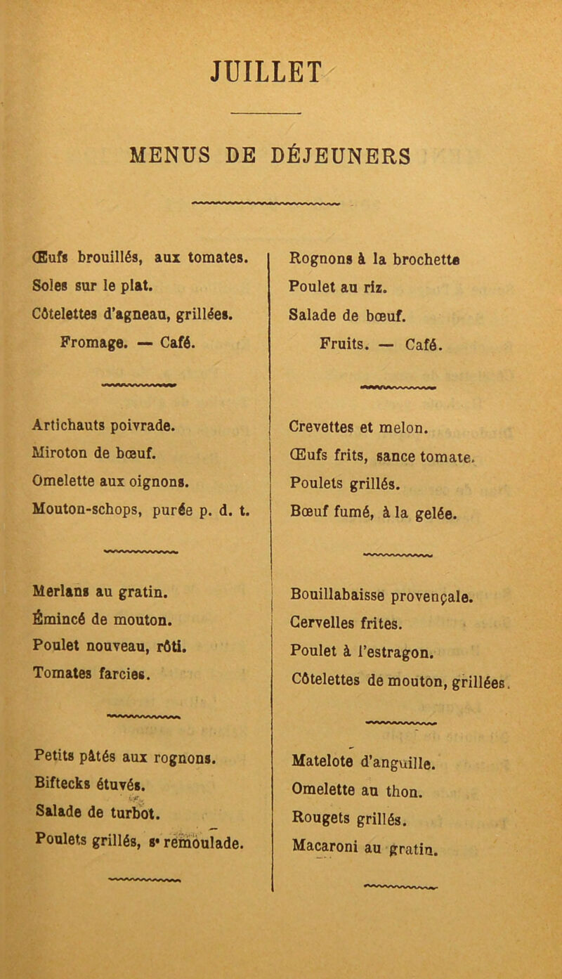 MENDS DE DÉJEUNERS (Eufs brouillés, aux tomates. Soles sur le plat. Côtelettes d’agneau, grillées. Fromage. — Café. Artichauts poivrade. Miroton de bœuf. Omelette aux oignons. Mouton-schops, purée p. d. t. Merlans au gratin. Émincé de mouton. Poulet nouveau, rôti. Tomates farcies. Petits pâtés aux rognons. Biftecks étuvés. Salade de turbot. Poulets grillés, s* rémoulade. Rognons à la brochette Poulet au riz. Salade de bœuf. Fruits. — Café. Crevettes et melon. Œufs frits, sance tomate. Poulets grillés. Bœuf fumé, à la gelée. Bouillabaisse provençale. Cervelles frites. Poulet à l’estragon. Côtelettes de mouton, grillées. Matelote d’anguille. Omelette au thon. Rougets grillés. Macaroni au gratin.