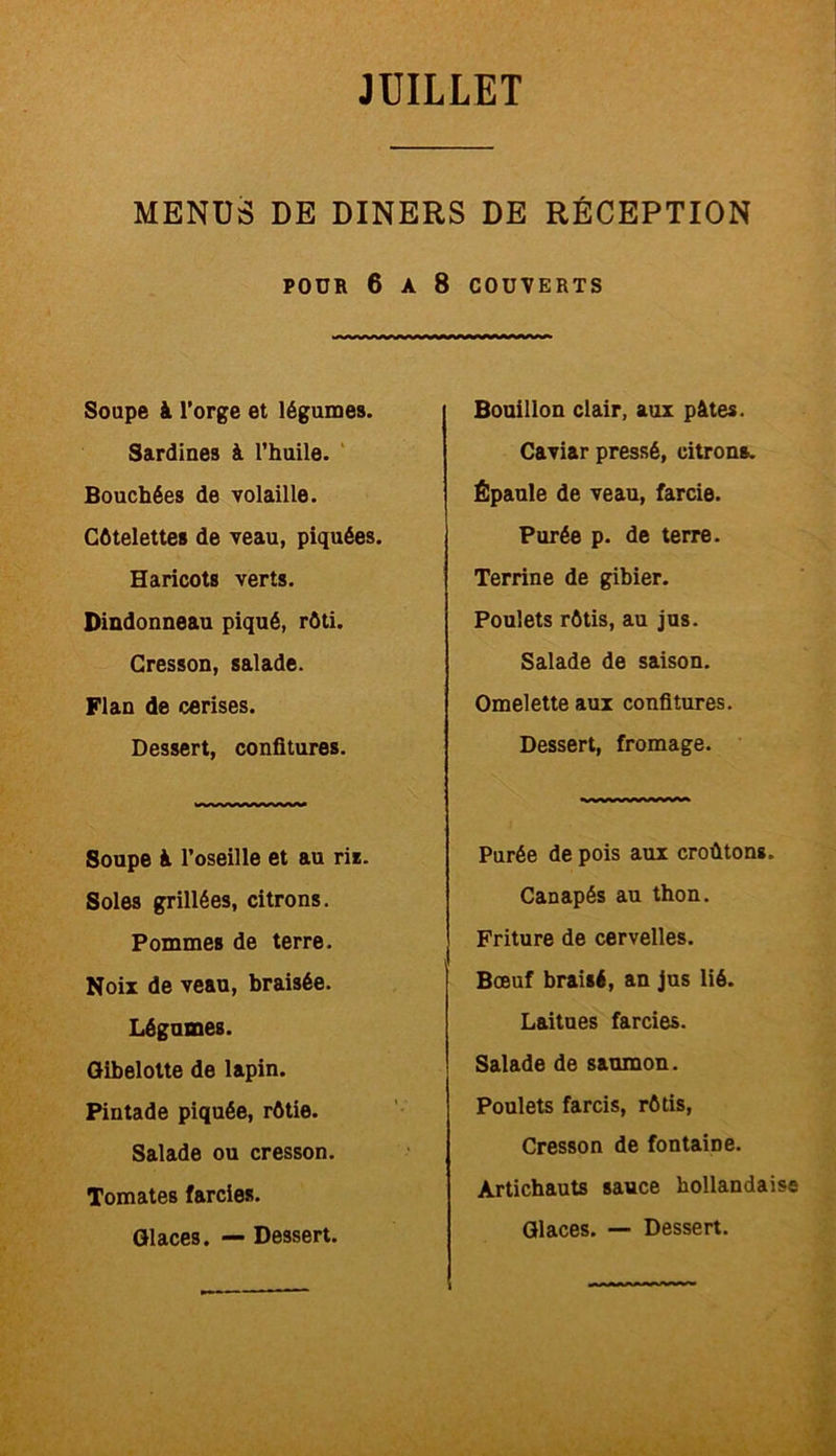 MENUS DE DINERS DE RÉCEPTION POUR 6 A 8 COUVERTS Soupe à l’orge et légumes. Sardines à l’huile. Bouchées de volaille. Côtelettes de veau, piquées. Haricots verts. Dindonneau piqué, rôti. Cresson, salade. Flan de cerises. Dessert, confitures. Soupe à l’oseille et au ris. Soles grillées, citrons. Pommes de terre. Noix de veau, braisée. Légumes. Gibelotte de lapin. Pintade piquée, rôtie. Salade ou cresson. Tomates farcies. Glaces. — Dessert. Bouillon clair, aux pâtes. Caviar pressé, citrons. Épaule de veau, farcie. Purée p. de terre. Terrine de gibier. Poulets rôtis, au jus. Salade de saison. Omelette aux confitures. Dessert, fromage. Purée de pois aux croûtons. Canapés au thon. Friture de cervelles. Bœuf braisé, an jus lié. Laitues farcies. Salade de saumon. Poulets farcis, rôtis, Cresson de fontaine. Artichauts sauce hollandaise