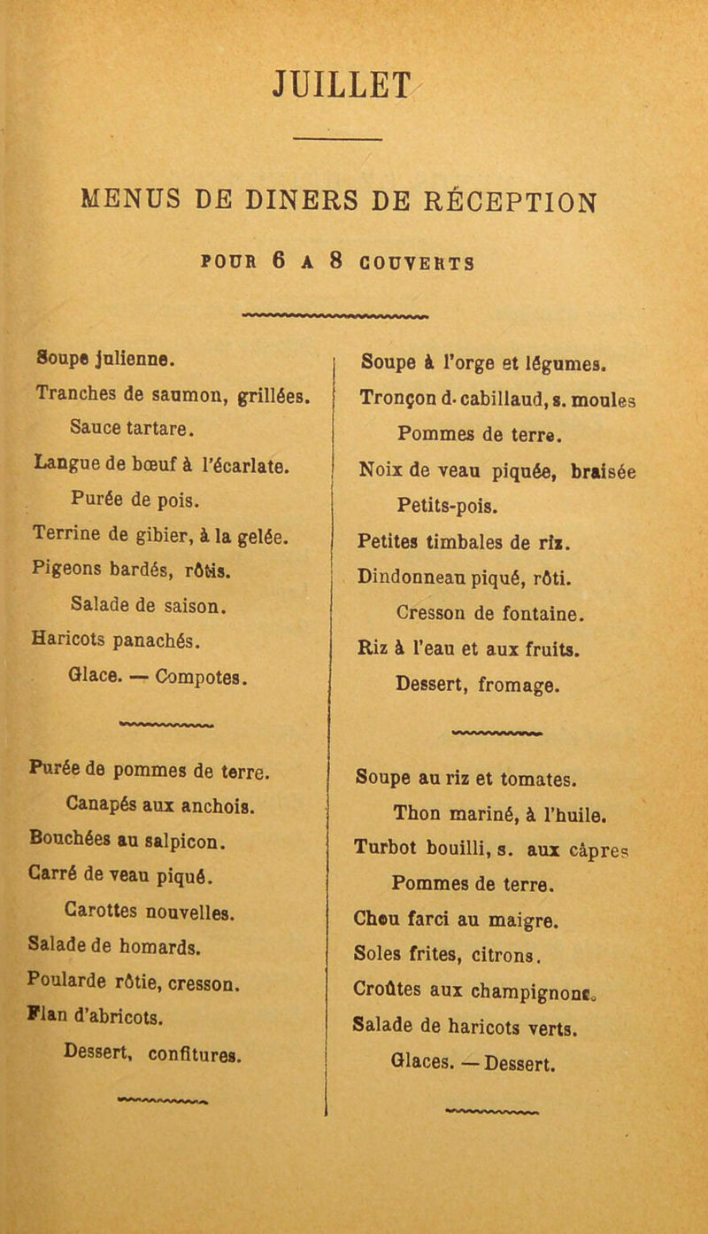 MENUS DE DINERS DE RÉCEPTION POUR 6 A 8 COUVERTS Soupe julienne. Tranches de saumon, grillées. Sauce tartare. Langue de bœuf à l’écarlate. Purée de pois. Terrine de gibier, à la gelée. Pigeons bardés, rôtis. Salade de saison. Haricots panachés. Glace. — Compotes. Purée de pommes de terre. Canapés aux anchois. Bouchées au salpicon. Carré de veau piqué. Carottes nouvelles. Salade de homards. Poularde rôtie, cresson. Plan d’abricots. Dessert, confitures. Soupe à l’orge et légumes. Tronçon d- cabillaud, s. moules Pommes de terre. Noix de veau piquée, braisée Petits-pois. Petites timbales de rix. Dindonneau piqué, rôti. Cresson de fontaine. Riz à l’eau et aux fruits. Dessert, fromage. Soupe au riz et tomates. Thon mariné, à l’huile. Turbot bouilli, s. aux câpres Pommes de terre. Chou farci au maigre. Soles frites, citrons. Croûtes aux champignons* Salade de haricots verts.