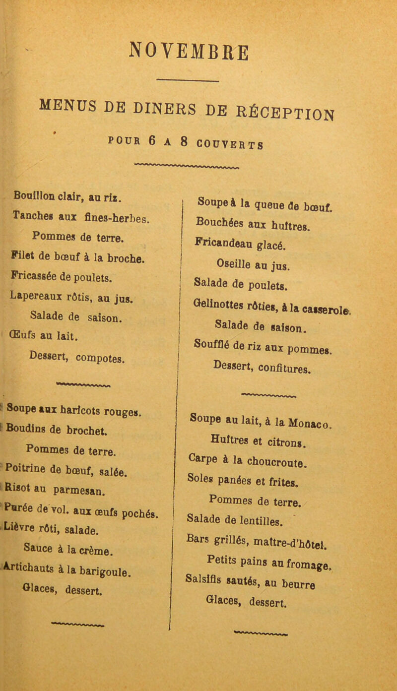 MENUS DE DINERS DE RÉCEPTION POUR 6 A 8 COUVERTS Bouillon clair, au rît. Tanches aux fines-herbes. Pommes de terre. Filet de bœuf à la broche. Fricassée de poulets. Lapereaux rôtis, au jus. Salade de saison. Œufs au lait. Dessert, compotes. ' Soupe aux haricots rouges. Boudins de brochet. Pommes de terre. Poitrine de bœuf, salée. Risot au parmesan. Purée de vol. aux œufs pochés. Lièvre rôti, salade. Sauce à la crème. Artichauts à la barigoule. Glaces, dessert. Soupe à la queue de bœuf. Bouchées aux huîtres. Fricandeau glacé. j Oseille au jus. Salade de poulets. Gelinottes rôties, à la caisepole. Salade de saison. : Soufflé de riz aux pommes. Dessert, confitures. Soupe au lait, à la Monaco. Huîtres et citrons. Carpe à la choucroute. Soles panées et frites. Pommes de terre. Salade de lentilles. Bars grillés, mattre-d’hôtei. Petits pains au fromage. Salsifis sautés, au beurre