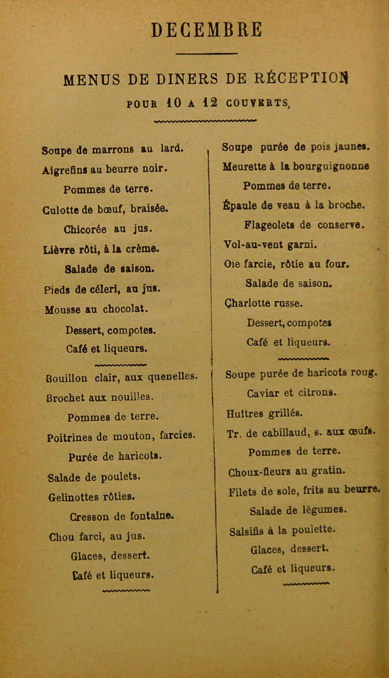 MENUS DE DINERS DE RÉCEPTION POUR 10 A 12 COUVERTS, Soupe de marrons au lard. Aigrefins au beurre noir. Pommes de terre. Culotte de bœuf, braisée. Chicorée au jus. Lièvre rôti, à la crème. Salade de saison. Pieds de céleri, au jus. Mousse au chocolat. Dessert, compotes. Café et liqueurs. Bouillon clair, aux quenelles. Brochet aux nouilles. Pommes de terre. Poitrines de mouton, farcies. Purée de haricots. Salade de poulets. Gelinottes rôties. Cresson de fontaine. Chou farci, au jus. Glaces, dessert. Café et liqueurs. Soupe purée de pois jaunes. Meurette à la bourguignonne Pommes de terre. Épaule de veau à la broche. Flageolets de conserve. Vol-au-vent garni. Oie farcie, rôtie au four. Salade de saison. Charlotte russe. Dessert, compotes Café et liqueurs. Soupe purée de haricots roug. Caviar et citrons. Huîtres grillés. Tr. de cabillaud, s. aux œufs. Pommes de terre. Choux-fleurs au gratin. Filets de sole, frits au beurre. Salade de légumes. Salsifis à la poulette. Glaces, dessert.