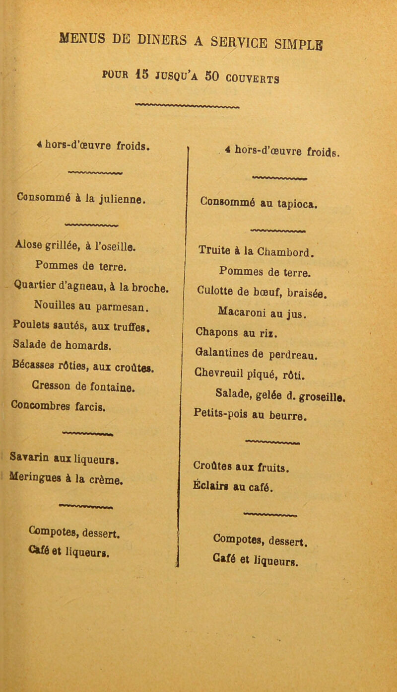 POUR 15 JUSQU’A 50 COUVERTS 4 hors-d’œuvre froids. 4 hors-d’œuvre froids. Consommé à la julienne. Consommé au tapioca. Alose grillée, à l’oseille. Pommes de terre. Quartier d’agneau, à la broche. Nouilles au parmesan. Poulets sautés, aux truffes. Salade de homards. Bécasses rôties, aux croûtes. Cresson de fontaine. Concombres farcis. | Truite à la Chambord. Pommes de terre. Culotte de bœuf, braisée. Macaroni au jus. Chapons au riz. Galantines de perdreau. Chevreuil piqué, rôti. Salade, gelée d. groseille. Petits-pois au beurre. Savarin aux liqueurs. Meringues à la crème. Croûtes aux fruits. Éclairs au café. Compotes, dessert, et liqueurs. Compotes, dessert.