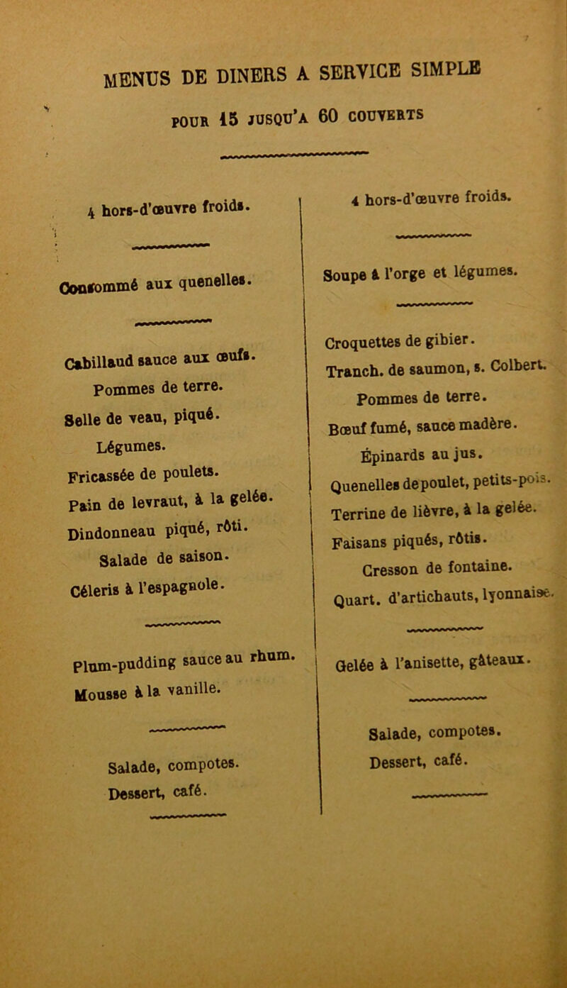 pour 15 jusqu’à 60 COUVERTS 4 hors-d’œuvre froids. Consommé aux quenelles. Cabillaud sauce aux œufs. Pommes de terre. Selle de veau, piqué. Légumes. Fricassée de poulets. Pain de levraut, à la gelée. Dindonneau piqué, rôti. Salade de saison. Céleris à l’espagnole. Plum-pudding sauce au rhum. Mousse à la vanille. Salade, compotes. Dessert, café. 4 hors-d’œuvre froids. Soupe 4 l’orge et légumes. uuu nriinri» ' — ~ Croquettes de gibier. Tranch. de saumon, s. Colbert. Pommes de terre. Bœuf fumé, sauce madère. Épinards au jus. Quenelles de poulet, petits-pois. Terrine de lièvre, à la gelée. Faisans piqués, rôtis. Cresson de fontaine. Quart, d’artichauts, lyonnaise. Gelée à l'anisette, gâteaux. Salade, compotes. Dessert, café.