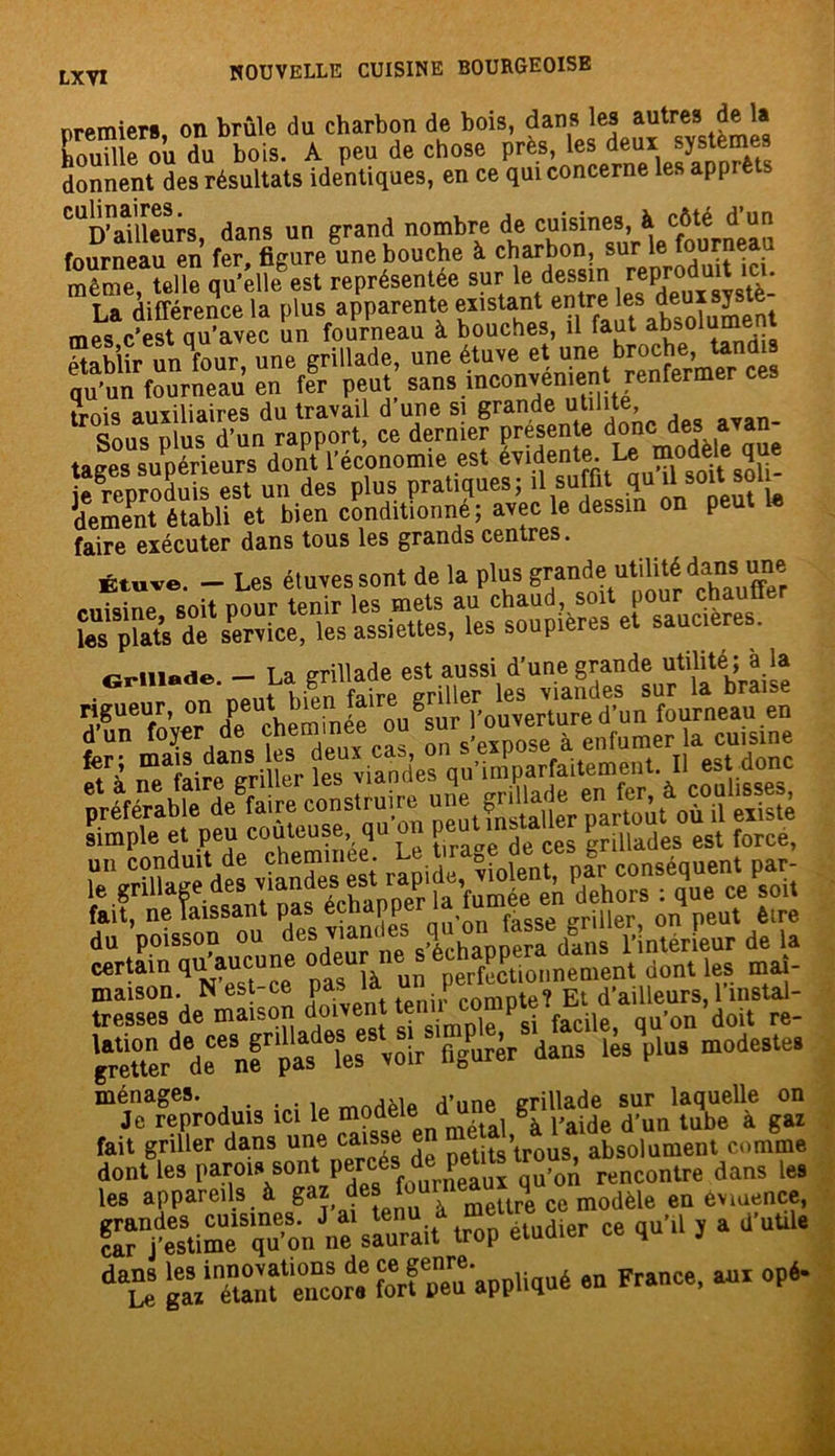 premiers, on brûle du charbon de bois, houille ou du bois. A peu de chose près, les deux systèmes donnent des résultats identiques, en ce qui concerne les apprè ^ailleurs dans un grand nombre de cuisines, à côté d un fourneau en fer figure une bouche à charbon, sur le fourneau même, telle qu’elhfest représentée sur le dessin reprodmt ici. La différence la plus apparente existant entre absolument mes c’est qu’avec un fourneau à bouches, il faut absolu Ptahîir un four une grillade, une étuve et une broche, tandis Sun fourS en ffr peut’ sans inconvénient renfermer ces trois auxiliaires du travail d une si grande utlllt*J’ , Sous plus d’un rapport, ce dernier preseïnte doncides a an tages supérieurs dont l’économie est éviden e; L® ie reproduis est un des plus pratiques; il suffit qu il soit soi^ dement établi et bien conditionné; avec le dessin on peu faire exécuter dans tous les grands centres. Étuve. - Les étuves sont de la plus grande utilité dans une Grillade. — La grillade est aussi d’une grande utilité ; à la rigueur, on ^ulT’ouv^nwed’in fourneau en Ëàssiiisgi gipiifsgi “t°têr deCenf pas les von figurer dans les plus modestes ménages. d’une grillade sur laquelle on Je reproduis ici le m?d®le -lal gà paide d’un tube à gaz fait griller dans une caisse en . » absolument comme dont les parois sont percési d,0„ rencontre dans les les appareils à gaz ^^TeUre ce modèle en èvmence, f™tu“onJne saurait trop etud.er ce qu'il , a d’utd. ga/'étanl^eticore fort peu appliqué sn France, aux opé-
