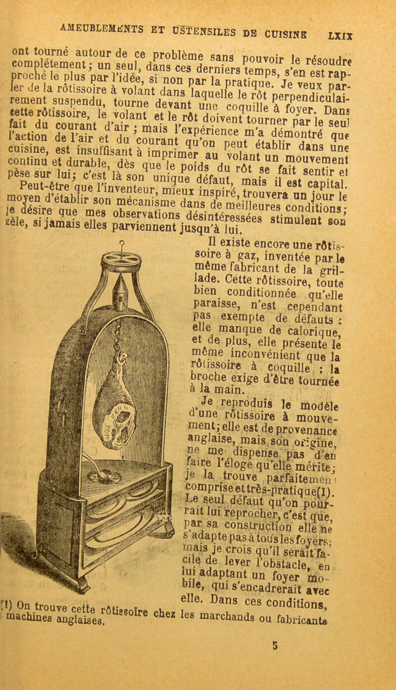 proché le plus par l’idée si nnn nar ,^,ers temps, s en estrap- 1er Je la rôtissoire à volant dans fitlfe îe^ôT'nernJn^ P,“-‘ cuisine, est insuffisant à imprimer au vol î! L une continu et durable dès une 1p a a?1 U^I?ouvement mimmâm zeie, si jamais elles parviennent jusqu'à lui. B0Q Il existe encore une rôtis- soire à gaz, inventée par le meme fabricant de la gril- lade. Cette rôtissoire, toute bien conditionnée qu’elle paraisse, n’est cependant pas exempte de défauts : elle manque de calorique, et de plus, elle présente le meme inconvénient que la rôtissoire à coquille : la broche exige d’être tournée a la main. Je reproduis le modèle d une rôtissoire à mouve- ment; elle est de provenance anglaise, mais son origine f/;r.mie-xidispense pas faire 1 éloge qu elle mérite: Je Ia .trouve parfaitemen i comprise et très-pratiquef 1 ) Le seul défaut qu'on pour- rait lui reprocher, c'est que par sa construction elle ne’ s adapte pas à tous les foyers • uiais je crois qu'il serait fa- cile de lever l’obstacle, en lui adaptant un foyer mo feile, qui s'encadrerait avec elle. Dans ces conditions, W On trouve retfp w\r * , 3 ces conditions, machines anglaises.0 S8°ire Chez Ies marcbands ou fabricants 5