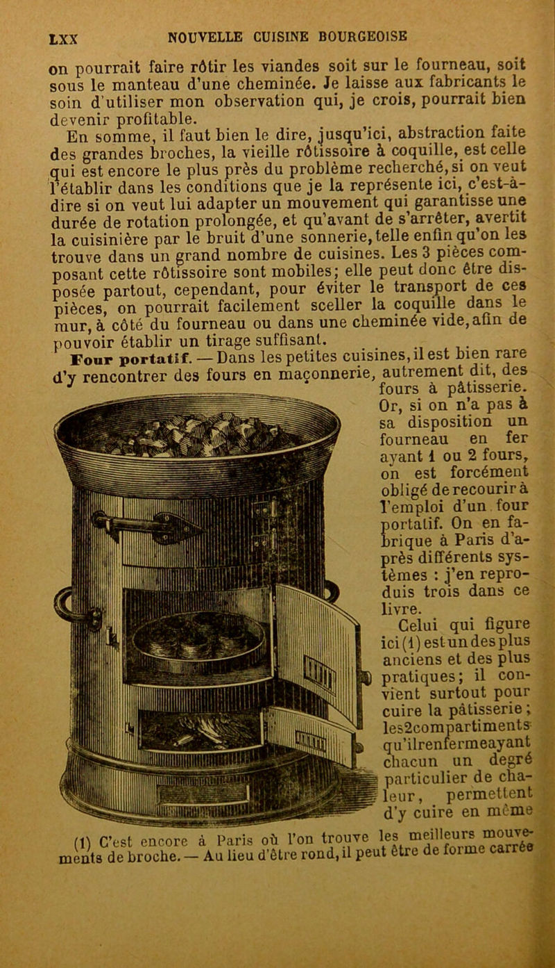 on pourrait faire rôtir les viandes soit sur le fourneau, soit sous le manteau d’une cheminée. Je laisse aux fabricants le soin d’utiliser mon observation qui, je crois, pourrait bien devenir profitable. . En somme, il faut bien le dire, jusqu’ici, abstraction faite des grandes broches, la vieille rôtissoire à coquille, est celle qui est encore le plus près du problème recherché, si on veut l’établir dans les conditions que je la représente ici, c’est-à- dire si on veut lui adapter un mouvement qui garantisse une durée de rotation prolongée, et qu’avant de s’arrêter, avertit la cuisinière par le bruit d’une sonnerie, telle enfin qu’on les trouve dans un grand nombre de cuisines. Les 3 pièces com- posant cette rôtissoire sont mobiles; elle peut donc être dis- posée partout, cependant, pour éviter le transport de ces pièces, on pourrait facilement sceller la coquille dans le mur, à côté du fourneau ou dans une cheminée vide,afin de pouvoir établir un tirage suffisant. Four portatif. — Dans les petites cuisines, il est bien rare d’y rencontrer des fours en maçonnerie, autrement dit, des J fours à pâtisserie. Or, si on n’a pas à sa disposition un fourneau en fer ayant i ou 2 fours, on est forcément obligé de recourir à l’emploi d’un four portatif. On en fa- brique à Paris d’a- près différents sys- tèmes : j’en repro- duis trois dans ce livre. Celui qui figure ici (1) estun desplus anciens et des plus pratiques; il con- vient surtout pour cuire la pâtisserie ; les2compartiments qu’ilrenfermeayant chacun un degré particulier de cha- leur, permettent d’y cuire en même (1) C’est encore à Paris où l’on trouve les ^ ments de broche. — Au lieu d’être rond, il peut être de foi me carrée