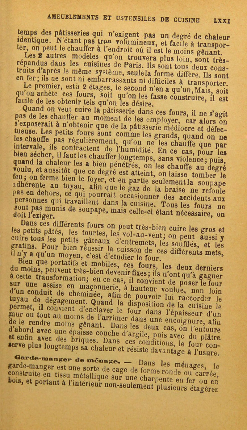 femps des pâtisseries qui n'exigent pas un degré de chalpnr identique. N’étant pas tr(«» volumineux, et facfle à transpor- ter, on peut le chauffer à l’endroit où il est le moins gênan* a“tres modèles qu’on trouvera plus loin, sont très- Trïïn<S“S dAD! es* cuis,nes de Paris. Ils sont tous deux cons- truits d après le même système, seule la forme diffère Ils sont en fer; ils ne sont ni embarrassants ni difficiles à transporter /TnvfnPQre?Ier’ 6Stf 2 eta^e?> le second n’en a qu’un, Mais soit q on acheté ces fours, soit qu'on les fasse construire il est facile de les obtenir tels qu'on les désire. ’ U 6St n,?u.an,(j on, ve « cuire la Pâtisserie dans ces fours il ne s’agit pas de les chauffer au moment de les employer car afo™ 5ÎÎ 5 exposerait à n’obtenir que de la pâtisserie médiocre et défec tueuse. Les petits fours sont comme les grands Quand on es chauffe pas régulièrement, qu’on ne les chauffe miA nnr in ternie, ils contractent de l’humidité En ce cas nn.fr P£ bien sépher, il fautles chauffer longtemps, sans violence - Duis îoT„d îattôî péTs- ê feu • on fermf h^nqI ?„ dCgrf eSl attelnt’ on laisse tomber le adhérente au t ,va, fX’ et 1n Part'e seulement la soupape pas fm dehors, ce^qu’i ptS * d^lenS personnes qui travaillent dans la cuisine TnL E Î! 1 Z\^sT,S de souPaPe, mais cellefci'étant néceMafre, S cuire F*e* Bien que portatifs et mobiles ces fours inQ a , àcer^œ %,'susiï. {z tuyau de dégagement Onan/îa^-P°U —ir ui raccorder le srs üîSSSSF «WfM stss: et enfin avec des bri Æ d“ plâtre •erve pins longtemps sa chaleur et résistelava^ [ZsarT. garde-manger e^TunTs^tTdTc^rde^orm 163 fénages’ le construite en tissu métallique sur une Snente^T CaiTée’ 0O.S, et portant à l’iuténe^