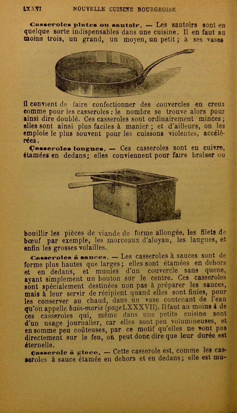 Cu*»eroIe* pinte* ou sautoir. — Les sautoirs SODt eD quelque sorte indispensables dans une cuisine. Il en faut au moins trois, un grand, un moyen, un petit ; à ses vase» il convient de faire confectionner des couvercles en creuj comme pour les casseroles : le nombre se trouve alors pour ainsi dire doublé. Ces casseroles sont ordinairement minces ; elles sont ainsi plus faciles à manier ; et d’ailleurs, on le3 emploie le plus souvent pour les cuissons violentes, accélé- rées. Çaaaeroie* longues. — Ces casseroles sont en cuivre, étamées en dedans; elles conviennent pour faire braiser ou bouillir les pièces de viande de forme allongée, les filets de bœuf par exemple, les morceaux d’aloyau, les langues, et enfin les grosses volailles. t^ussoroi©s h sauces. — Les casseroles à sauces sont de forme plus hautes que larges ; elles sont étamées en dehors et en dedans, et munies d’un couvercle sans queue, ayant simplement un bouton sur le centre. Ces casseroles sont spécialement destinées non pas à préparer les sauces, mais à leur servir de récipient quand elles sont finies, pour les conserver au chaud, dans un vase contenant de l’eau qu’on appelle bain-marie (pageLXXXVII). Il faut au moins 4 de ces casseroles qui, même dans une petite cuisine sont d'un usage journalier, car elles sont peu volumineuses, et en somme peu coûteuses, par ce motif qu'elles ne vont pas directement sur le feu, on peut donc dire que leur durée est éternelle. caciKerolc à ^inco, — Cette casserole est, comme les c&s- seroles à sauce étamée en dehors et en dedans; elle est mu-