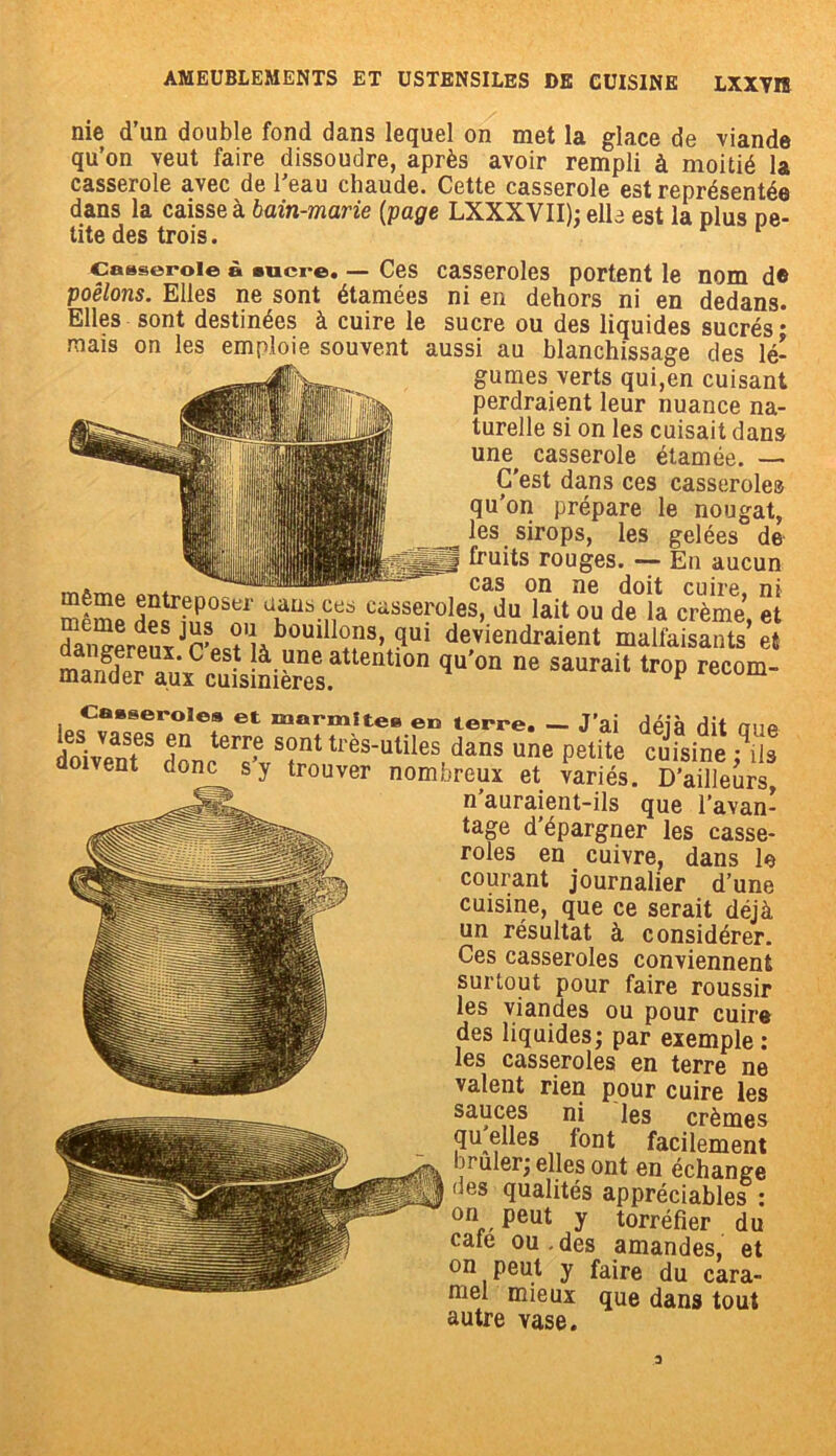 nie d’un double fond dans lequel on met la glace de viande qu’on veut faire dissoudre, après avoir rempli à moitié la casserole avec de l’eau chaude. Cette casserole est représentée dans la caisse à bain-marie (page LXXXVII); elle est la plus pe- tite des trois. c&sseroie à sucre. — Ces casseroles portent le nom d© poêlons. Elles ne sont étamées ni en dehors ni en dedans. Elles sont destinées à cuire le sucre ou des liquides sucrés mais on les emploie souvent aussi au blanchissage des lé- gumes verts qui,en cuisant perdraient leur nuance na- turelle si on les cuisait dans une^ casserole étamée. — C'est dans ces casserole» qu’on prépare le nougat, les sirops, les gelées de fruits rouges. — En aucun * — cas on ne doit cuire, ni meme entreposer uans ces casseroles, du lait ou de la crème et dai,Z™IJrLÎ'lJb0Uillî!‘3’ ?ui ^‘«'«raient SASÏÏÏÏ’S qu'°n ne sauraii recom- Casseroles et marmite» en terre. — J’ai déià dit One je i vas.es terr,e sont très-utiles dans une petite cuisine ^îis doivent donc s’, trouver nombreux et taries. D’ailletrs! n auraient-ils que l’avan- tage d’épargner les casse- roles en cuivre, dans le courant journalier d’une cuisine, que ce serait déjà un résultat à considérer. Ces casseroles conviennent surtout pour faire roussir les viandes ou pour cuire des liquides; par exemple: les casseroles en terre ne valent rien pour cuire les sauces ni les crèmes quelles font facilement brûler; elles ont en échange des qualités appréciables : on peut y torréfier du café ou.des amandes, et on peut y faire du cara- mel mieux que dans tout autre vase.