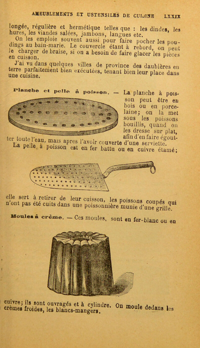 longée régulière et hermétique telles que : les dinde», les hures, les viandes salees, jambons, langues etc On les emploie souvent aussi pour faire pocher les dou- dmgs au bain-marie. Le couvercle étant à rebord, on peut en eu ss°6r de ^raise’ s* 011 a bes°iu de faire glacer les pièces quelques villes de province des daubières en une cuisine11 6nt bl6n yxecutées’tenant bien leur place dans Planche et pelle à poison. — La planche à pois- son peut être en bois ou en porce- laine; on la met sous les poissons bouillis, quand on les dresse sur plat, ter tonfpi’oa,, ™ ,, afin d’en faire égout- La ne'lA^’n111^18 aprGS avoIr c°uverte d'une serviette, oa peile a poisson est en fer battu ou en cuivre étamé; Mn' ® o « « elle sert à retirer de leur cuisson, les poissons mnn/îc* n ont pas ete cuits dans une poissonnière munie d’une grille!” Moule, à crème. - Ces moules, sont en fer-blanc ou en S iro-Z] UrbT^cs-ma^gti1!'16’ °D m°Ule deda- * ;es