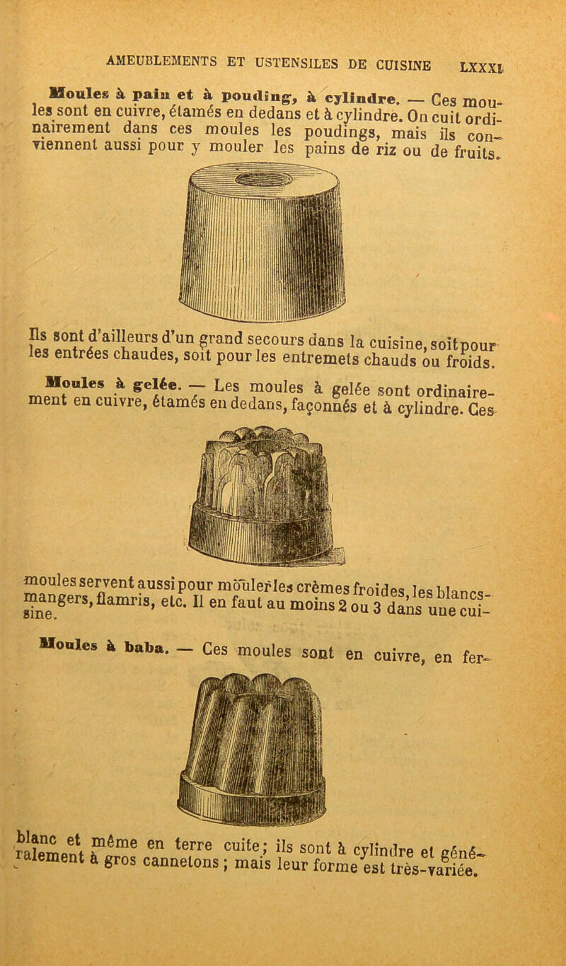 Houles à pain et à pouding, à cylindre. — Ces mou- les sont en cuivre, élamés en dedans et à cylindre. On cuit ordi- nairement dans ces moules les poudings, mais ils con-> viennent aussi pour y mouler les pains de riz ou de fruits. Ils sont d’ailleurs d’un grand secours dans la cuisine les entrées chaudes, soit pour les entremets chauds ,soitpour ou froids. Moules à gelée. - Les moules à gelée sont ordinaire- ment en cuivre, étamés en dedans, façonnés et à cylindre. Ces moules servent aussi pour mouler les crèmes froides les blancs ^nengerS’flamns> elc‘11 en faut au moins 2 ou 3 dans une cui- Mouies à baba. — Ces moules sont en cuivre, en fer- ratei^f en terrG Cuite' iIs sont à ^mdre et gêné- lement à gros cannetons ; mais leur forme est très-variée.