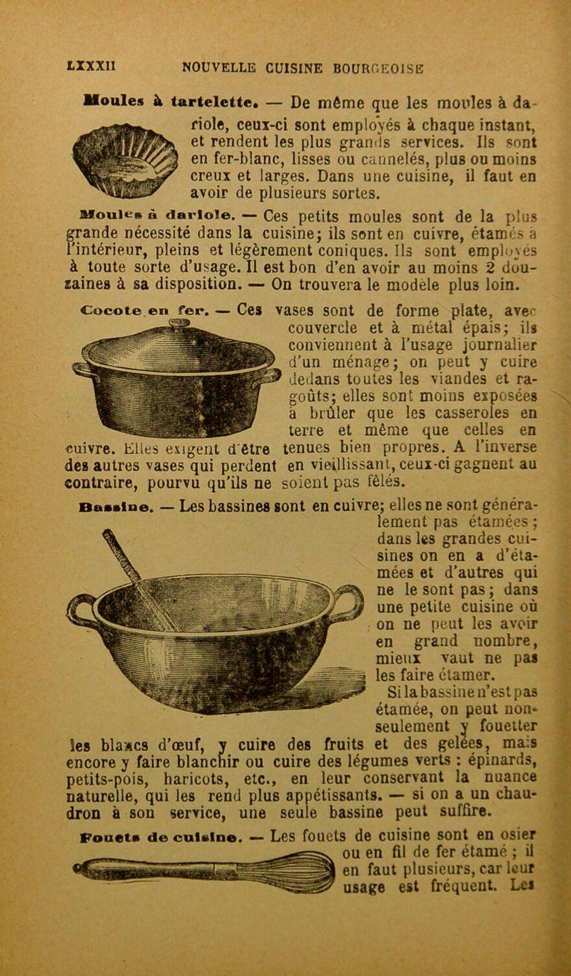 Moules à tartelette. — De môme que les moules à da- riole, ceux-ci sont employés à chaque instant, et rendent les plus grands services. Us sont en fer-blanc, lisses ou cannelés, plus ou moins creux et larges. Dans une cuisine, il faut en avoir de plusieurs sortes. aKouies à darioie. — Ces petits moules sont de la plus grande nécessité dans la cuisine; ils sont en cuivre, étamés a l’intérieur, pleins et légèrement coniques. Ils sont employés à toute sorte d’usage. Il est bon d’en avoir au moins 2 dou- zaines à sa disposition. — On trouvera le modèle plu3 loin. Cocote en fer. — Ces vases sont de forme plate, avec couvercle et à métal épais; ils conviennent à l’usage journalier d’un ménage; on peut y cuire dedans toutes les viandes et ra- goûts; elles sont moins exposées à brûler que les casseroles en terre et même que celles en cuivre. Elles exigent d'être tenues bien propres. A l’inverse des autres vases qui perdent en vieillissant, ceux-ci gagnent au contraire, pourvu qu’ils ne soient pas fêlés. Bauioe. — Les bassines sont en cuivre; elles ne sont généra- lement pas étamé.es ; dans les grandes cui- sines on en a d’éta- mées et d’autres qui ne le sont pas ; dans une petite cuisine où on ne peut les avoir en grand nombre, mieux vaut ne pas les faire étamer. Si la bassine n’est pas étamée, on peut non*- seulement y fouetter les blases d’œuf, y cuire des fruits et des gelées, mais encore y faire blanchir ou cuire des légumes verts : épinards, petits-pois, haricots, etc., en leur conservant la nuance naturelle, qui les rend plus appétissants. — si on a un chau- dron à sou service, une seule bassine peut suffire. Fouet» de cuuine. — Les fouets de cuisine sont en osier ou en fil de fer étamé ; il en faut plusieurs, car leur