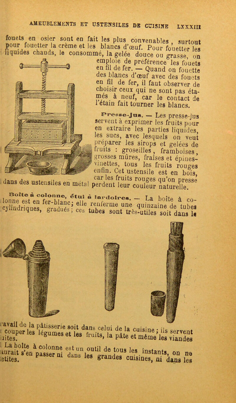 fouets en osier sont en fait les plus convenables, surtout pour fouetter la crème et les blancs d’œuf. Pour fouetter les liquides chauds, le consommé, la gelée douce ou grasse, on Æ emploie de préférence0les fouets en fil de fer. — Quand on fouette des blancs d’œuf avec des fouets en fil de fer, il faut observer de choisir ceux qui ne sont pas éta- mes à neuf, car le contact de 1 étain fait tourner les blancs. nresse-jns. — Les presse-jus servent à exprimer les fruits pour en extraire les parties liquides, les sucs, avec lesquels on veut préparer les sirops et gelées de fruits : groseilles, framboises, grosses mures, fraises et épines- v mettes, tous les fruits rouges enfin. Cet ustensile est en bois dans des ustensiles en métal perdlnVL^conS cylindriques, gradués; ces tubes sont très?u™!s “oit dans1. 1- u-Wtsol plteetrimVles8 SSS