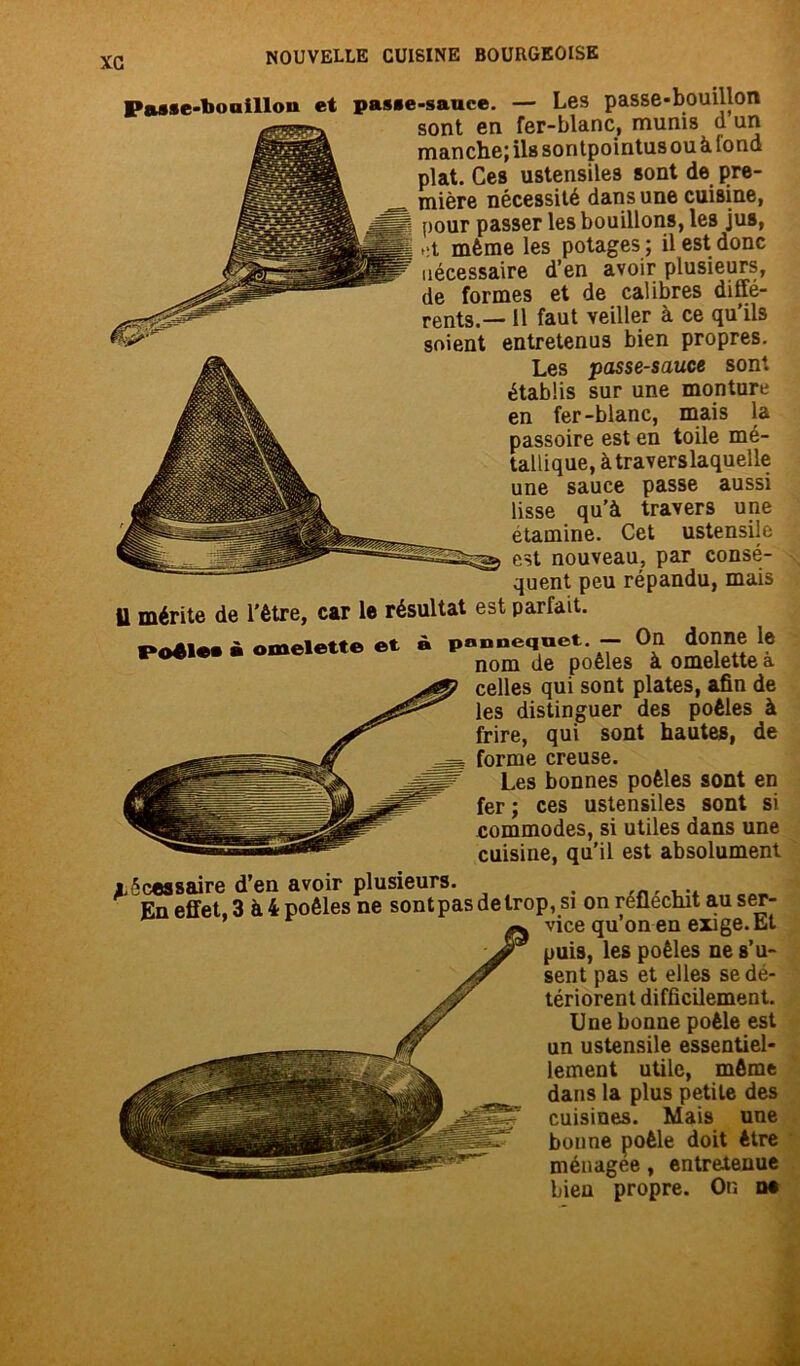 Pa»*e-bouillon et pas*e-sauce. — Les passe-bouillon sont en fer-blanc, munis cl un manche; ils son tpointus ou à fond plat. Ces ustensiles sont de pre- mière nécessité dans une cuisine, pour passer les bouillons, les jus, ,:t même les potages ; il est donc nécessaire d’en avoir plusieurs, de formes et de calibres diffé- rents.— il faut veiller à ce qu’ils soient entretenus bien propres. Les passe-sauce sont établis sur une monture en fer-blanc, mais la passoire est en toile mé- tallique, à traverslaquelle une sauce passe aussi lisse qu’à travers une etamine. Cet ustensile est nouveau, par consé- quent peu répandu, mais Il mérite de l'être, car le résultat est parfait. Poêle* » omelette et à pnnnequet. — On donne le nom de poêles à omelette a celles qui sont plates, afin de les distinguer des poêles à frire, qui sont hautes, de forme creuse. Les bonnes poêles sont en fer ; ces ustensiles sont si commodes, si utiles dans une cuisine, au’il est absolument xécossaire d’en avoir plusieurs. . En effet, 3 à 4 poêles ne sontpasdelrop, si on réfléchit au ser- vice qu on en exige. Et puis, les poêles ne s’u- sent pas et elles se dé- tériorent difficilement. Une bonne poêle est un ustensile essentiel- lement utile, môme dans la plus petile des cuisines. Mais une bonne poêle doit être ménagée, entretenue bien propre. On n*
