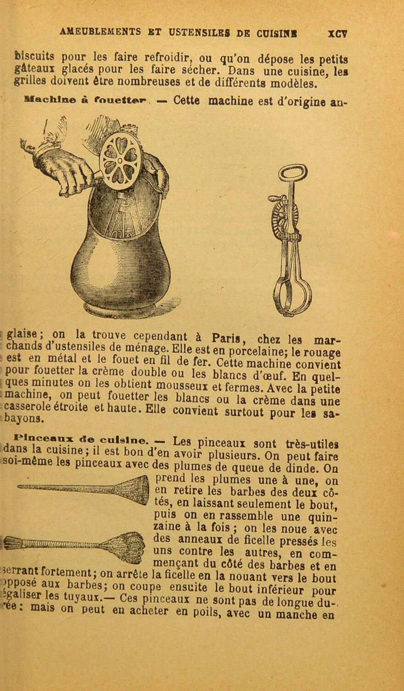 biscuits pour les faire refroidir, ou qu’on dépose les petits gâteaux glacés pour les faire sécher. Dans une cuisine, les grilles doivent être nombreuses et de différents modèles. : la itrTe cependant à Paris, chez les mar- T df6 mfnaêre. Elle est en porcelaine; le rouage a 1 fouei eu,b de ^eFm Cette machine convient £nür fo.uetter ,a crème double ou les blancs d’œuf. En quel- ques minutes on les obtient mousseux et fermes Avec la petite machine, on peut fouetter les blancs ou U “rtm^danïÏm bayons 6 étr°lle et haute’Elle envient surtout pour les sa- dans^a onkfnp . ;iCU!sine’Jr Les Pinceaux sont très-utiles ™ mïm J1■’ 1 bon dJen avoir plusieurs. On peut faire i même les pinceaux avec des plumes de queue de dinde. On ^ prend les plumes une à une, on en retire les barbes des deux cô- tés, en laissant seulement le bout, puis on en rassemble une quin- ^ za^ne ^ la fois J on les noue avec des anneaux de ficelle pressés les ^^IISéF uns contre les autres, en com- p ♦ mençant du côté des barbes et en SSÏïS on arrêLe la ficelle en la nouant vers le bout 'giïSr'E.bub;oncouP* ensuite 1® bout inférieur pour ï mî lUyaUîr Ces pmceaui ne sontpa3 de longue du-, ee. mais on peut en acheter en poils, avec un manche en