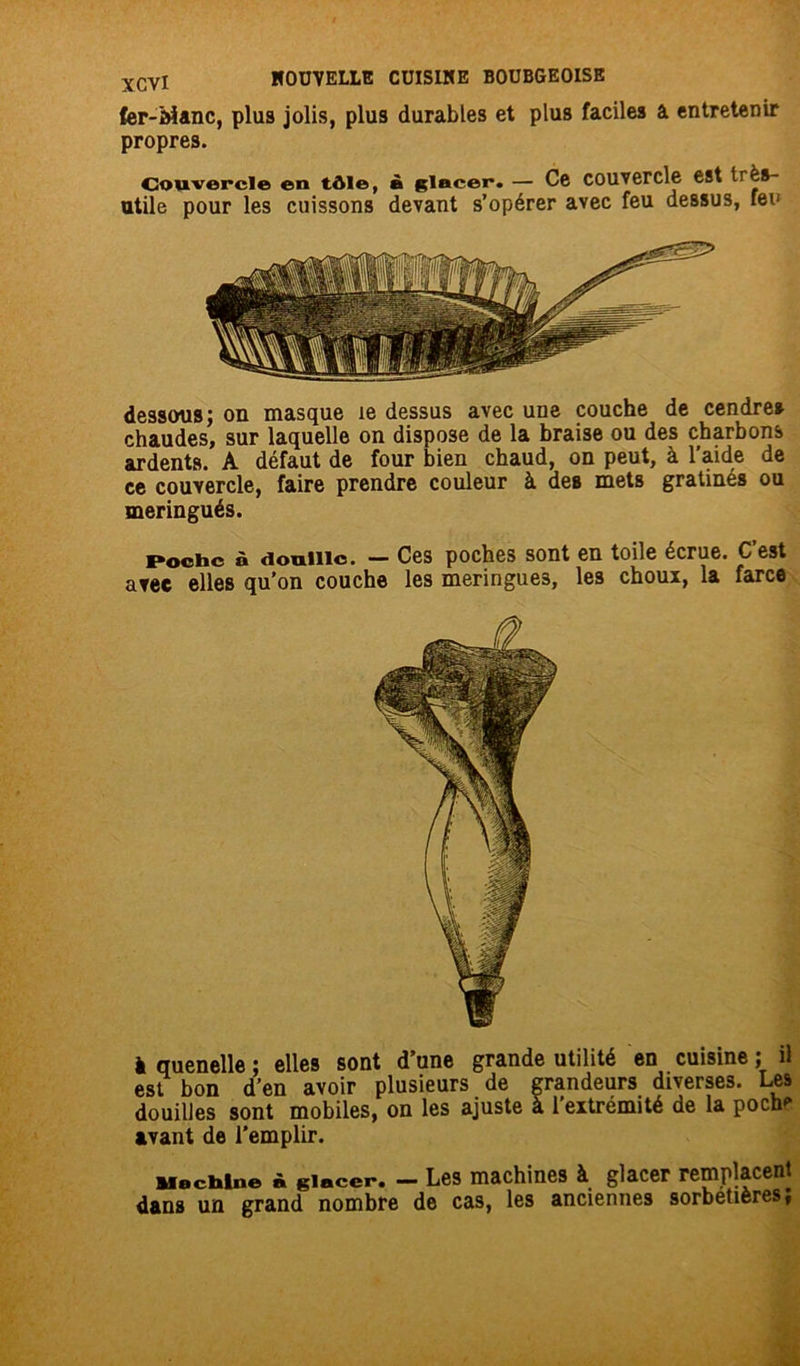 fer-bîanc, plus jolis, plus durables et plus faciles a entretenir propres. Couvercle en tôle, à glacer. — Ce couvercle est irès- utile pour les cuissons devant s’opérer avec feu dessus, feu dessous; on masque le dessus avec une couche de cendres chaudes, sur laquelle on dispose de la braise ou des charbons ardents. A défaut de four bien chaud, on peut, à l’aide de ce couvercle, faire prendre couleur à des mets gratinés ou meringués. Poche à douille. — Ces poches sont en toile écrue. C’est avec elles qu’on couche les meringues, le3 choux, la farce I quenelle ; elles sont d’une grande utilité en cuisine ; il est bon d’en avoir plusieurs de grandeurs diverses. Les douilles sont mobiles, on les ajuste à l’extrémité de la poch' avant de l'emplir. Machine à glacer. —- Les machines à. glacer remplacent dans un grand nombre de cas, les anciennes sorbetières;