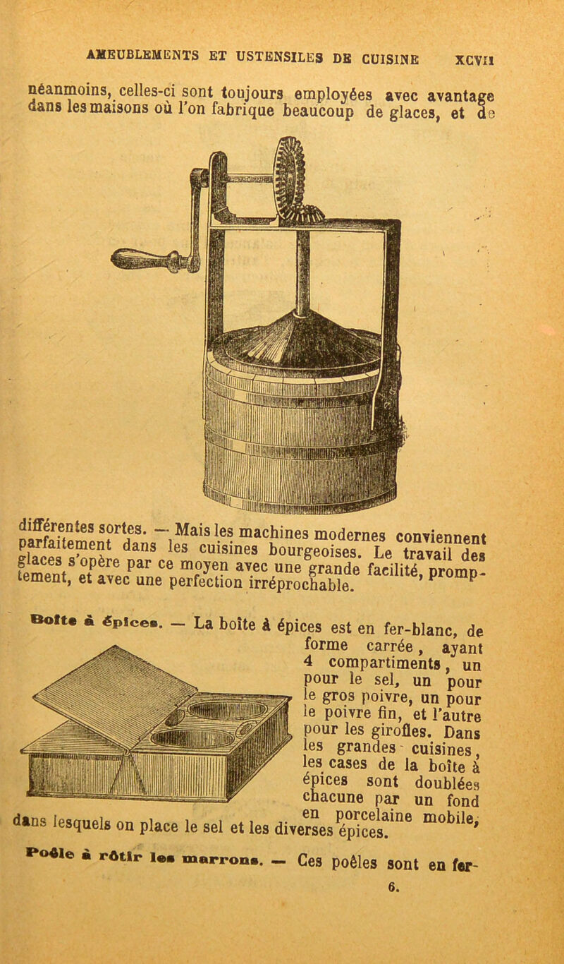 néanmoins, celles-ci sont toujours employées avec avantage dans les maisons où l’on fabrique beaucoup déglacés, et de parfeflemen^îfanq” ipfa*S ^ ma<îines modernes contiennent pariaitement dans les cuisines bourgeoises Le travail fiiCeSts °Père Par C8 m°yen avec une grande* facilité promü- tement, et avec une perfection irréprochable. ’ P P Oit. a épices. — La boite à épices est en fer-blanc, de forme carrée, ayant 4 compartiments, un pour le sel, un pour le gros poivre, un pour le poivre fin, et l’autre pour les girofles. Dans les grandes cuisines, les cases de la boîte à épices sont doublées chacune par un fond ■Uns lesquels on place le sel et les i*oéie à rôtir i«. marron.. - Ces poêles sont en fer-
