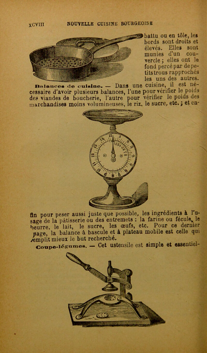 battu ou en tôle, le* bords sont droits et élevés. Elles sont munies d’un cou- vercle ; elles ont le fond percé par de pe- tits trous rapprochés les uns des autres. BHiance* tîe cuisine. — Dans une cuisine, il est né- cessaire d'avoir plusieurs balances, l'une pour vérifier le poias des viandes de boucherie, l’autre pour vérifier le poids des marchandises moins volumineuses, le riz, le sucre, etc. ; et en- fin pour peser aussi juste que possible, les ingrédients à l'u- sage de la pâtisserie ou des entremets : la farine ou fécule,, le t>eurre, le lait, le sucre, les œufs, etc. Pour ce dernier «âge, la balance à bascule et à plateau mobile est celle qui yemplit mieux le but recherché. Coupe-légumes. — Cet ustensile est simple et essentiel-