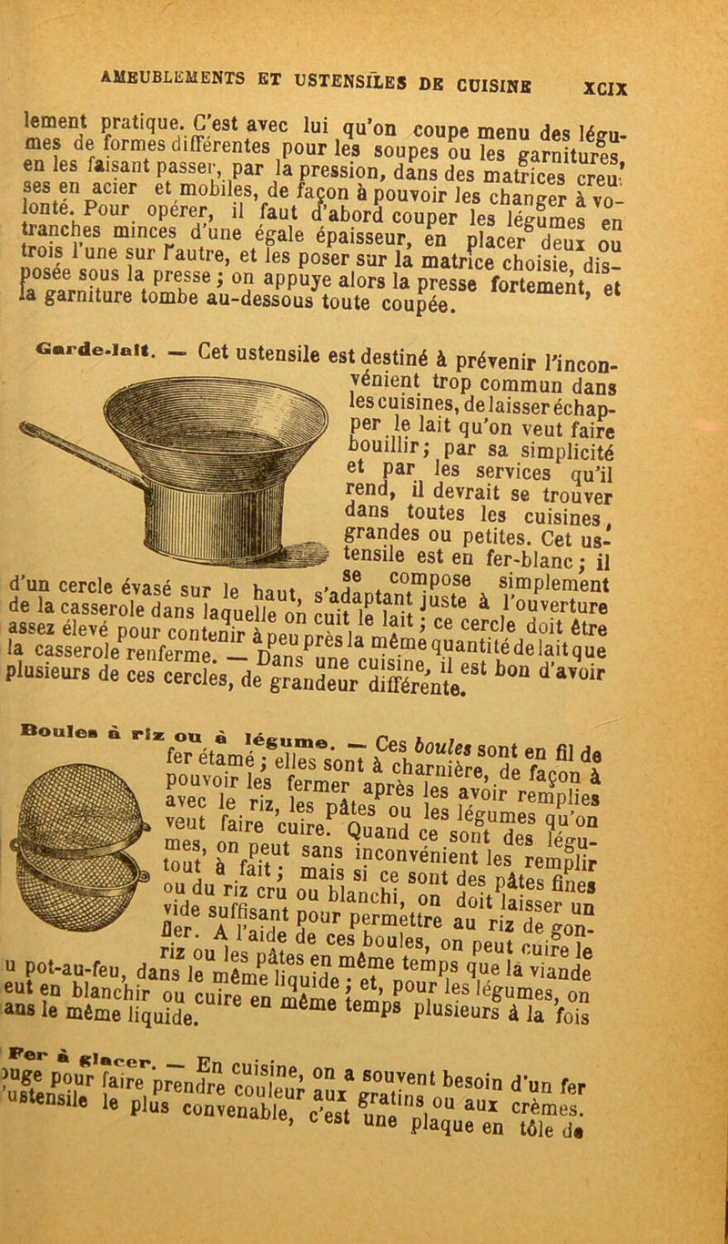 lement pratique. (Test avec lui qu’on coupe menu des Ié«m- mes de formes differentes pour les soupes ou les garnitures en les faisant passer, par la pression, dans des matfices creu’ ses en amer et mobiles, de façon à pouvoir les changer à vo- lonté. Pour operer, il faut d’abord couper les légumes en tranches minces d une égale épaisseur, en placer d“ui ou trois 1 une sur Tautre, et les poser sur la matrice choisie dis- posée sous la presse ; on appuyé alors la presse fortement et la garniture tombe au-dessous toute coupée. ’ _ Cet ustensile est destiné à prévenir l'incon- vénient trop commun dans les cuisines, de laisser échap- per le lait qu’on veut faire bouillir; par sa simplicité et par les services qu’il rend, il devrait se trouver dans toutes les cuisines grandes ou petites. Cet us- tensile est en fer-blanc ; il d’un cercle évasé sur 1p haut c-J! + compose simplement de la casserole dans laquelle on cuit l^fiitJUSte à ,I,ouverture plusieurs de bon d'avV vent faire cuiÆtÏÏ ceVoTTTs %°a° Sf.!’ à°VetUt sans inconvénient les remolir £ai.*Æ cbe so'“ AÆ £ AfSdPe°c TT U Pot-au-feu, ?“£££f'«prTnfre cAtuT ÏmS?' beS°in d'n 1» Plus convenable, c'est gu„e Télé dà