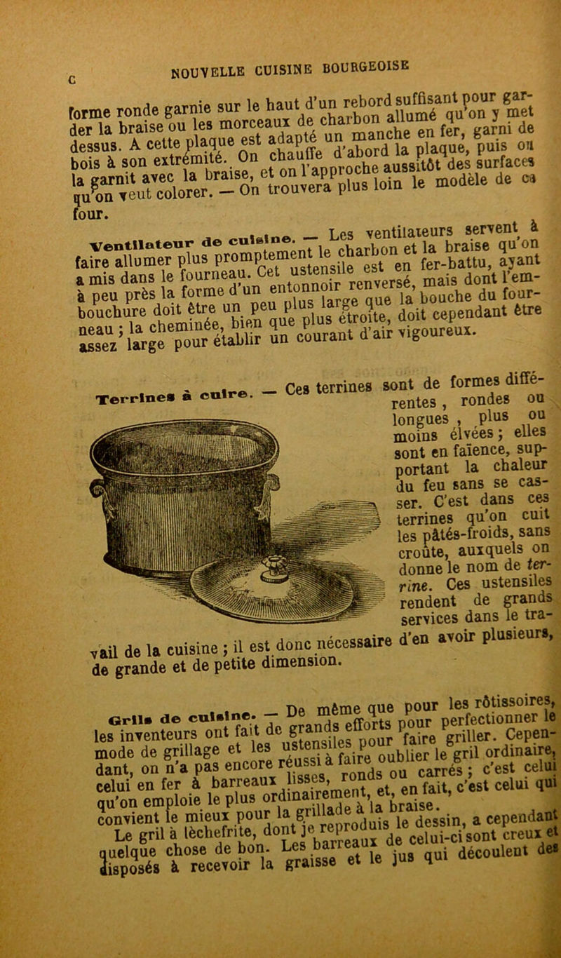forme ronde garnie der la braise ou les morceau manche en fer, garni de dessus. A cette plaque est ad P J>abord ia plaque, puis ou bois à son extremi . l’aDDroche aussitôt des surfaces le modèle de ce four. <>iii«iae - Les ventilateurs servent à Ventilateur de culelne. , , . ja braiSe qu on faire allumer plus PromPtetm® t nsile est en fer-battu, ajant a mis dans le fourneau. Cet ustensile esi en l'em- à peu près la forme d'““ “Tï» Sue 1» bouche du four- b0UChTa%tm nte™erqufplusŸtroîte doit cependant être assez largccjmur établir m courant d'air vigoureux. Terrine* à cuire. Ces terrines sont de formes diffé- rentes , rondes ou longues , plus ou moins élvées ; elles sont en faïence, sup- portant la chaleur du feu sans se cas- ser. C’est dans ces terrines qu’on cuit les pâtés-froids, sans croûte, auxquels on donne le nom de ter- rine. Ces ustensiles -i * An orna Tl fl & vail de la cuisine ; il est donc nécessaire de grande et de petite dimension. d’en avoir plusieurs, De même que pour les rôtissoires, Gril, de cuUine. - Ce mem q * rfecti0nner le les inventeurs ont fait l pfaire griller. Cepen- S* on « encore S» mpfoic ^«i^em^enteU.c'est celui ,u. quelque chose de bon. Les bail . déc0UieQt des disposés à recevoir la graisse et Le jus qui