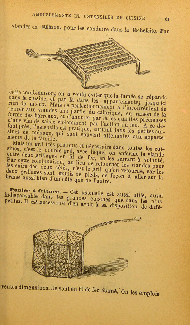 viandes en cuisson, pour les conduire dans la lèchefrite. Par Sfa™ubSS°et’ w'ÆÆ'1’Ue,a fumé<! se réP“da rien de mieux * Mais ce nerfociï CS aPParteraents; jusqu'ici retirer aux viandes une E?»‘alne?le!lt a l'inconvénient de ments de la famille? souvent attenantes aux apparte- «èÆSairC dans',*•«« ta cni- entre deux grillages en fil 7P fi®queI ,on enferme la viande Par cette combinaison au heu &*, ? IeS se,rrant à ™lonté. les cuire des deux côtés c'est le ffSt0Ur?er es viandes Pour deux grillages sont Sis de Ifs dff- retïur?16’ Car Ies braise aussi bien d’un côté que de l'autre! 5 à * er SUF la Indispensable dansées grandes eSt aussi utde> aussi Petites. H es* nécessite Ktoi^f & rentes dimensions. Ils sont en fil de fer étamé. On les emploie