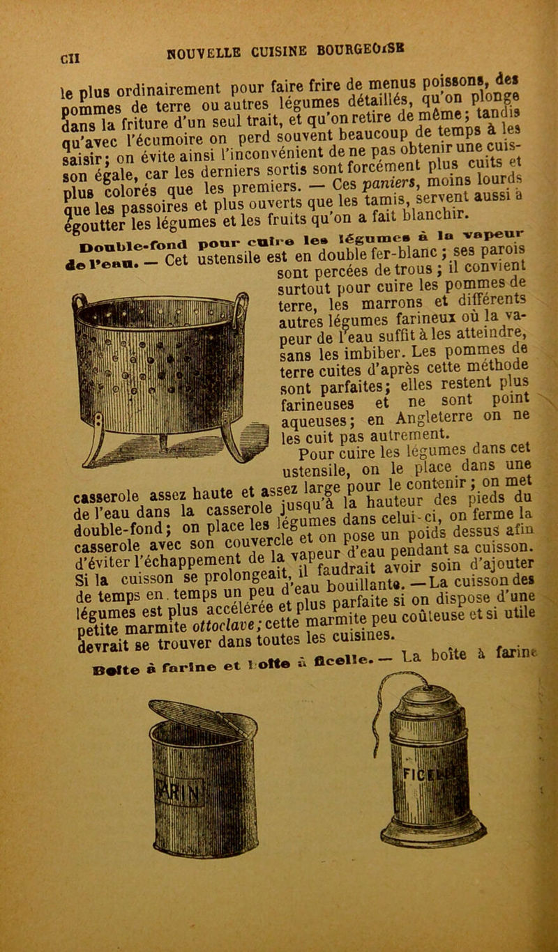 le plus ordinairement pour faire frire de menus P^8on8» ^* nommes de terre ou autres legumes détaillés, qu on plonge dans la friture d'un seul trait, et qu’on retire de ^ lès nn’avec l’écumoire on perd souvent beaucoup de temps à es egoutter les légumes et les fruits qu on a fait blanchir. “ Cet USteSe Vont percées de trous : il convient surtout pour cuire les pommes de terre, les marrons et differents autres légumes farineux ou la va- peur de l’eau suffit à les atteindre, sans les imbiber- Les pommes de terre cuites d’après cette méthode sont parfaites; elles restent plus farineuses et ne sont poin aqueuses; en Angleterre on ne les cuit pas autrement. Pour cuire les légumes dans cet ustensile, on le place dans une casserole assez haute « assez large pourMe^leîsTÙ de l'eau dans la o/ferme la double-fond, on place iese un pp^s dessus aun casserole avec son couvercle> e«n pose unpo^ ja cuisson. d’éviter l’echappement de la vapeur ^ ^ d>ajouter am -,