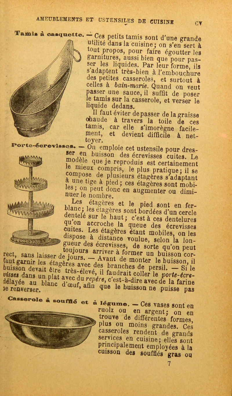 Tamii. à ca-quette.-ces petits tarais sont d’une grande utihte dans la cuisine ; on s’en sert à tout propos, pour faire égoutter les garnitures, aussi bien que pour pas- ser les liquides. Par leur forme, ils s adaptent très-bien à l’embouchure des petites casseroles, et surtout à celles à bain-marie. Quand on veut lasser une sauce, il suffît de poser e tamis sur la casserole, et verser le îquide dedans. Il faut éviter dépasser de la graissa ohaude à travers la toile de ces tamis, car elle s’imorègne facile- ment, et devient difficile à net- toyer. foi to-éorevi..»., _ on emploie cet ustensile pour dres- mnrifi11 buiss.on des écrevisses cuites. Le modèje que je reproduis est certainement conSf ,comPris’ le Plus pratique; il se compose de plusieurs étagères s’adaptant les • nnT \ 5:ed; ces étaSères sont mobi- nuer le nombre.110 60 auSmeillcr «“ d“- blaLncS- ,itafres et le P>«d «ont en fer- denïïi’i . ea°Tes sont bordées d’un cercle mon„crAha?ti c’cstà ces dentelures cuites ïneue des écrevisses L«s étagères étant mobiles, on les euePur ni /'Stance ,'ouloe’ 3elon 1» Ion- gueur des ecrevisses, de sorte qu’on Deut rect, sans laisser débours* _frriver à former un buisson cor- faut garnir les étagères avar vAvi}nt de, monter le buisson, il buisson devait ,bra?cl!es d« Persil- ~ Si le visses dans un plat avpr 1 faudrait coller le porte-écre- délayée au blanc avec de la farine îe renverser. ’ ^ue buisson ne puisse pas . .o„mê et è légume. _ Ces vases sont en ruolz ou en argent; on en trouve de différentes formes, plus ou moins grandes. Ces casseroles rendent de grands services en cuisine; elles sont principalement employées à la cuisson des soufflés gras ou 7