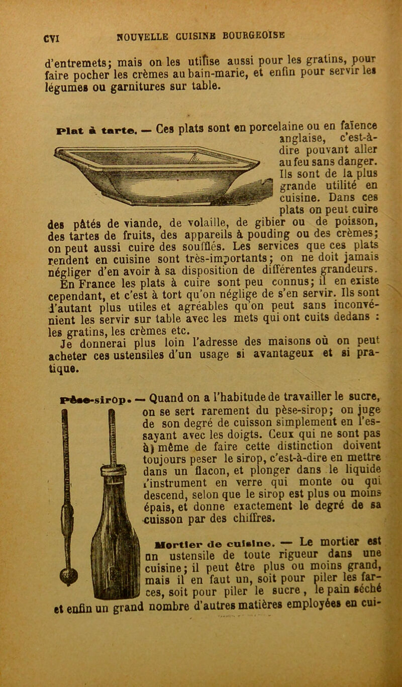 d’entremets; mais on les utiîise aussi pour les gratins, pour faire pocher les crèmes au bain-marie, et enfin pour servir les légumes ou garnitures sur table. Plat à tarte. — Ces plats sont en porcelaine ou en faïence anglaise, c est-à- dire pouvant aller au feu sans danger. Ils sont de la plus grande utilité en cuisine. Dans ces plats on peut cuire des pâtés de viande, de volaille, de gibier ou de poisson, des tartes de fruits, des appareils à pouding ou des crèmes; on peut aussi cuire des soufflés. Les services que ces plats rendent en cuisine sont très-importants ; on ne doit jamais négliger d’en avoir à sa disposition de différentes grandeurs. En France les plats à cuire sont peu connus; il en existe cependant, et c’est à tort qu’on néglige de s’en servir. Ils sont i’autant plus utiles et agréables qu’on peut sans inconvé- nient les servir sur table avec les mets qui ont cuits dedans : les gratins, les crèmes etc. Je donnerai plus loin l’adresse des maisons ou on peut acheter ces ustensiles d’un usage si avantageux et si pra- tique. pèse-sirop. — Quand on a l’habitude de travailler le sucre, on se sert rarement du pèse-sirop; on juge de son degré de cuisson simplement en sayant avec les doigts. Ceux qui ne sont pas à j même de faire cette distinction doivent toujours peser le sirop, c’est-à-dire en mettre dans un flacon, et plonger dans le liquide l'instrument en verre qui monte ou gui descend, selon que le sirop est plus ou moins épais, et donne exactement le degré de sa cuisson par des chiffres. Mortier de cuisine. — Le mortier est nn ustensile de toute rigueur dans une cuisine; il peut être plus ou moins grand, • .*» nAit nnnr ni 1 or Inc far— mais il’ en 'faut un, soit pour piler les far- ces, soit pour piler le sucre, le f __ r___ __ . le pain séché et enfin un grand nombre d’autres matières employées en cui-