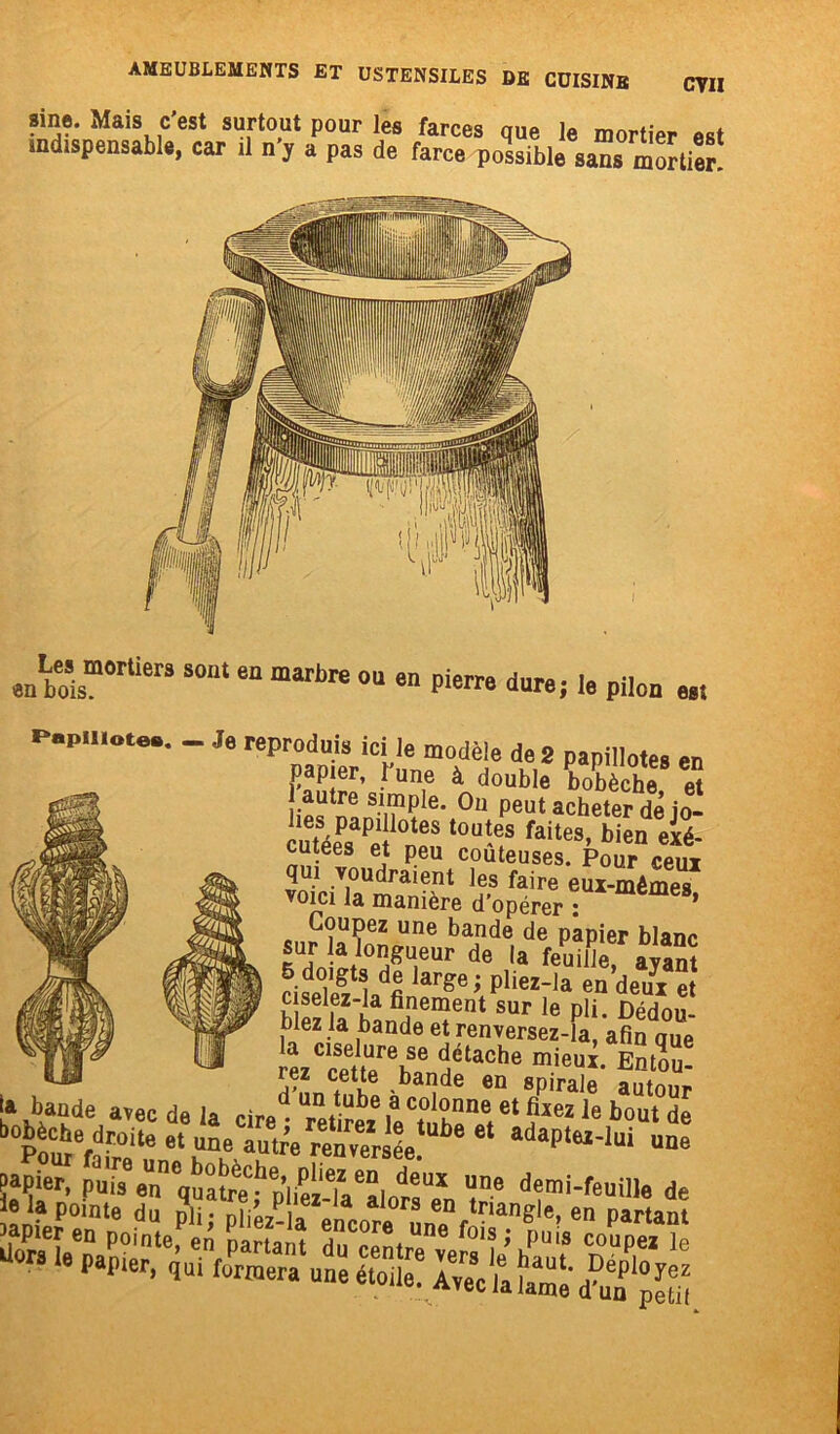 CVII sine. Mais c’est surtout pour les farces que le mortier est indispensable, car il n’, a pas de farce possible sans mortier Les mortiers en bois. sont en marbre ou en pierre dure; le pilon est Papillotes. - Je reproduis ici le modèle de 2 papillotes en papier, l une à double bobèche et j autre simple. Ou peut acheter de io- lies papillotes toutes faites, bien exé- cutées et peu coûteuses. Pour ceui qui voudraient les faire eux-mêmes voici la manière d’opérer : ’ Coupez une bande de papier blanc îil0n/u,eur de ,a Quille, ayant ciilSVfi arge; pliez_la en deux et b ez la hanfir^ent SUr le pli* Dédou- mez la bande et renversez-la, afin oue la ciselure se détache mieux. Entou- rez cette bande en spirale autour la bande avec de la un/u^e ,a c°lonne et fixez le bout de btcÆte e‘ adaplM-lui “9