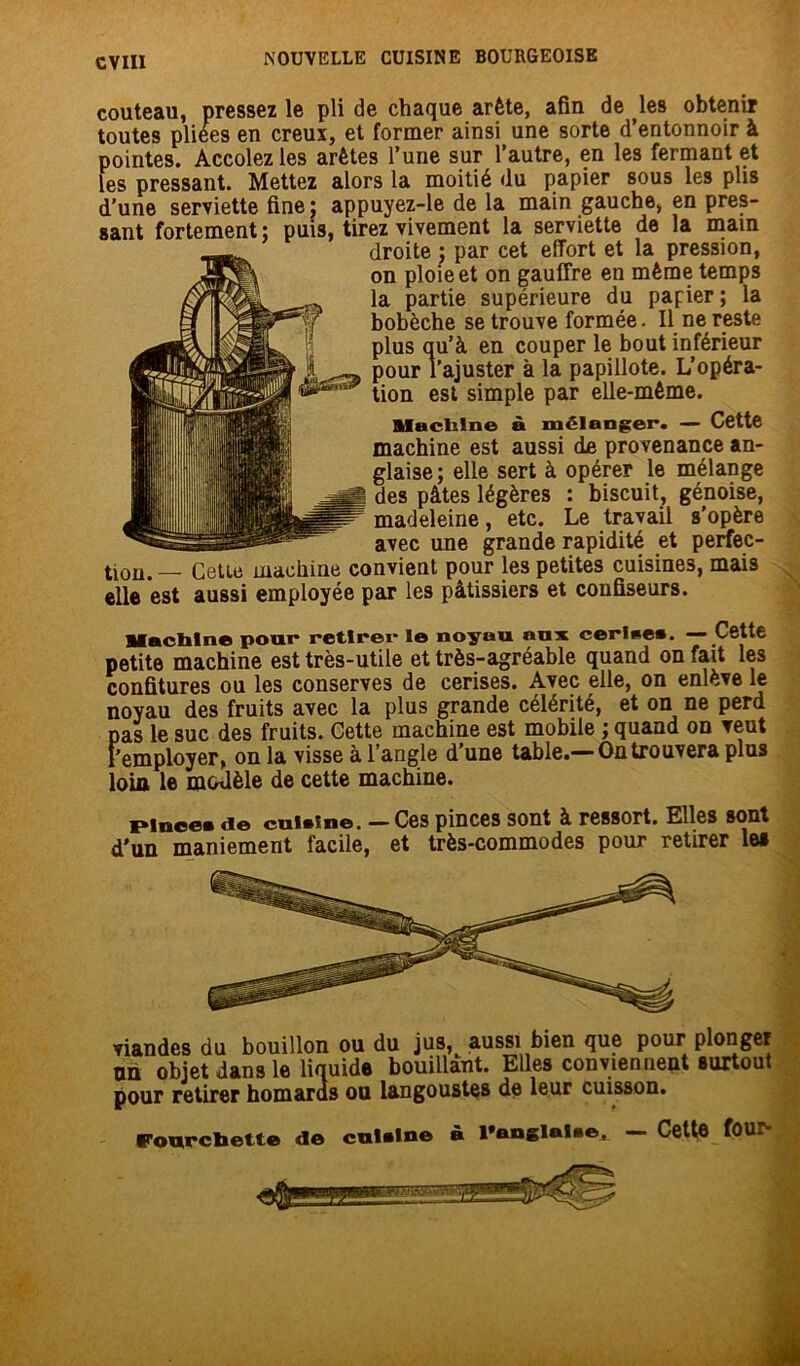 couteau, pressez le pli de chaque arête, afin de les obtenir toutes pliees en creux, et former ainsi une sorte d’entonnoir à pointes. Accolez les arêtes l’une sur l’autre, en les fermant et les pressant. Mettez alors la moitié du papier sous les plis d’une serviette fine; appuyez-le de la main gauche, en pres- sant fortement; puis, tirez vivement la serviette de la main droite ; par cet effort et la pression, on ploie et on gauffre en même temps la partie supérieure du papier ; la bobèche se trouve formée. Il ne reste plus qu’à en couper le bout inférieur pour l’ajuster à la papillote. L’opéra- tion est simple par elle-même. Maclilne à mélanger. — Cette machine est aussi de provenance an- glaise; elle sert à opérer le mélange des pâtes légères : biscuit, génoise, madeleine, etc. Le travail s’opère avec une grande rapidité et perfec- tion. — Cette machine convient pour les petites cuisines, mais elle est aussi employée par les pâtissiers et confiseurs. Machine pour retirer le noyau aux cerise». — Cette petite machine est très-utile et très-agréable quand on fait les confitures ou les conserves de cerises. Avec elle, on enlève le noyau des fruits avec la plus grande célérité, et on ne perd pas le suc des fruits. Cette machine est mobile ; quand on veut l'employer, on la visse à l’angle d’une table.— On trouvera plus loin le modèle de cette machine. pince» «le cui»ine. — Ces pinces sont à ressort. Elles sont d'un maniement facile, et très-commodes pour retirer le» viandes du bouillon ou du jus, aussi bien que pour plonger un objet dans le liquide bouillant. Elles conviennent surtout pour retirer homards ou langoustes de leur cuisson. Fonrcbette «le cuUIne à l*anglal»et — Cette four-