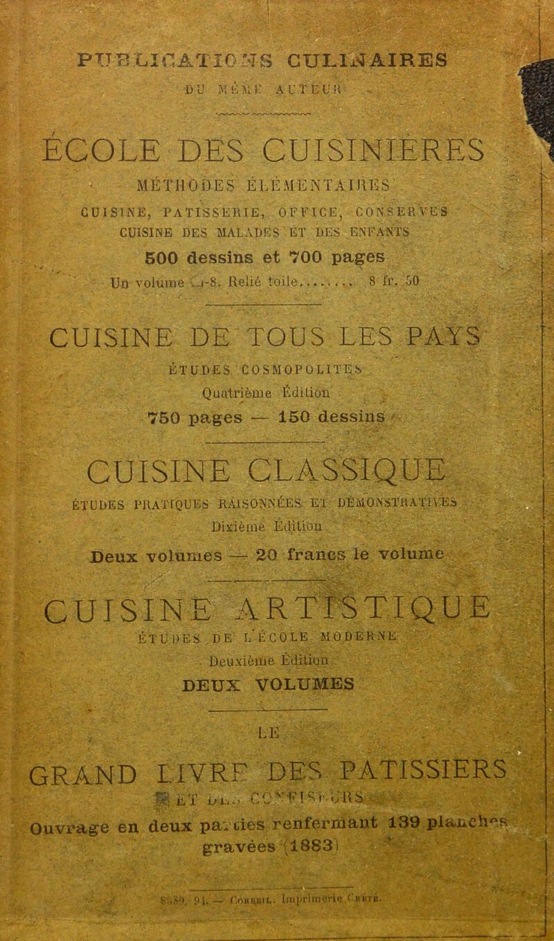 PUBLICATIONS CULINAIRES DU MJS'MK auteur ECOLE DES CUISINIERES MÉT MODES É LÉMENTAIMES CUISINÉ, PATISSERIE, OFFICE, CONSERVES CUISINE DES MALADES ET DES ENFANTS 500 dessins et 700 pages Un volume Ci-8. Relié toile 8 Ir. 50 CUISINE DE TOUS LES PAYS ÉTUDES COSMOPOLITES Quatrième Édition 750 pages — 150 dessins CUISINE CLASSIQUE ÉTUDES PRATIQUES RAISONNÉES El DÉMONSTRATIVES Dixième Éd.iliou Deux volumes — 20 francs le volume CUISINE ARTISTIQUE ÉTUDES DE l'école MODERNE . Deuxième Édition DEUX VOLUMES LE GRAND LIVRE DES PATISSIERS a ÊT bi... oit S - , . Ouvrage en deux parciès renfermant 139 planchas gravées (18831 RoSO. Pi. — r.OHimii.. Imprimerie Giktb.