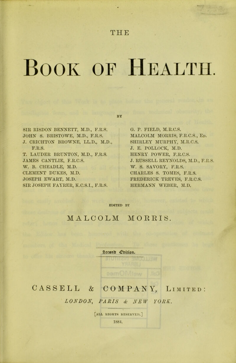 THE Book of SIR RISDON BENNETT, M.D., F.R.S. JOHN S. BRISTOWE, M.D., F.R.S. J. CRICHTON BROWNE, LL.D., M.D., F.R.S. T. LAUDER BRUNTON, M.D., F.R.S. JAMES CANTLIE, F.R.C.S. W. B. CHEADLE, M.D. CLEMENT DUKES, M.D. JOSEPH EWART, M.D. SIR JOSEPH FAYRER, K.C.S.I., F.R.S. Health. G. P. FIELD, M.R.C.S. MALCOLM MORRIS, F.R.C.S., Ed. SHIRLEY MURPHY, M.R.C.S. J. E. POLLOCK, M.D. HENRY POWER, F.R.C.S. J. RUSSELL REYNOLDS, M.D., F.R.S. W. S. SAVORY, F.R.S. CHARLES S. TOMES, F.R.S. FREDERICK TREVES, F.R.C.S. HERMANN WEBER, M.D. EDITED BY MALCOLM MORRIS. Sccontr tuition. CASSELL & COMPANY, Limited: LONDON, PARIS & NEW YORK. [all bights hesehved.] 188 J.