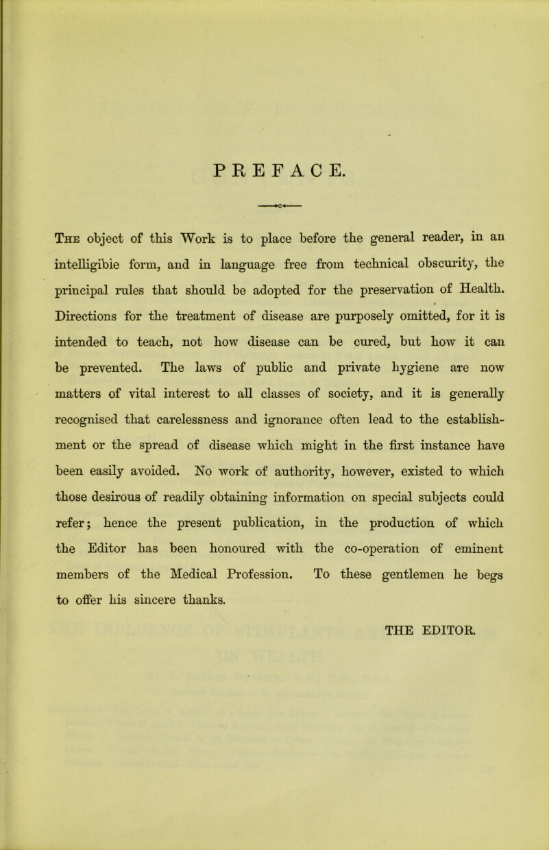 PREFACE. The object of this Work is to place before the general reader, in an intelligible form, and in language free from technical obscurity, the principal rules that should be adopted for the preservation of Health. Directions for the treatment of disease are purposely omitted, for it is intended to teach, not how disease can be cured, but how it can be prevented. The laws of public and private hygiene are now matters of vital interest to all classes of society, and it is generally recognised that carelessness and ignorance often lead to the establish- ment or the spread of disease which might in the first instance have been easily avoided. Ho work of authority, however, existed to which those desirous of readily obtaining information on special subjects could refer; hence the present publication, in the production of which the Editor has been honoured with the co-operation of eminent members of the Medical Profession. To these gentlemen he begs to offer his sincere thanks. THE EDITOR