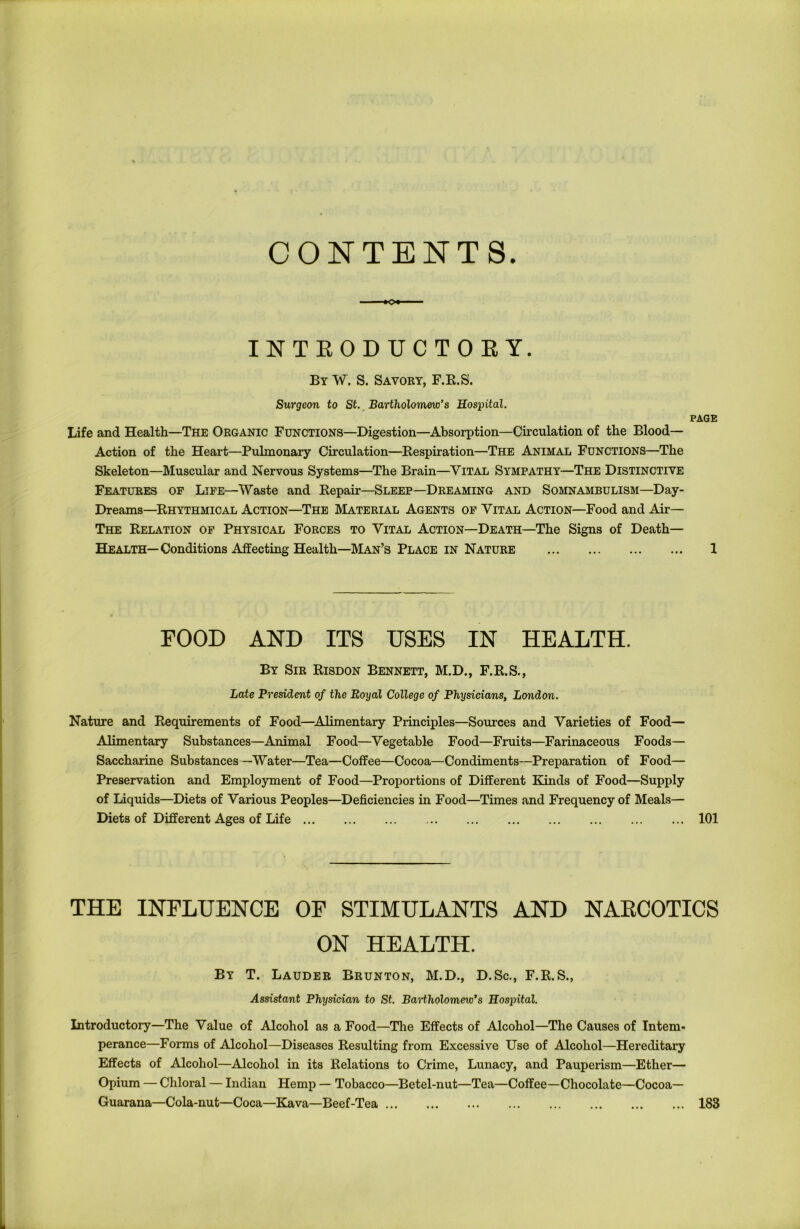 CONTENTS. INTEODUCTOEY. By W. S. Savory, F.R.S. Surgeon to St. Bartholomew's Hospital. Life and Health—The Organic Functions—Digestion—Absorption—Circulation of the Blood- Action of the Heart—Pulmonary Circulation—Respiration—The Animal Functions—The Skeleton—Muscular and Nervous Systems—The Brain—Vital Sympathy—The Distinctive Features of Life—Waste and Repair—Sleep—Dreaming and Somnambulism—Day- Dreams—Rhythmical Action—The Material Agents of Vital Action—Food and Air— The Relation of Physical Forces to Vital Action—Death—The Signs of Death— Health— Conditions Affecting Health—Man’s Place in Nature PAGE 1 food and its uses in health. By Sir Risdon Bennett, M.D., F.R.S., Late President of the Royal College of Physicians, London. Nature and Requirements of Food—Alimentary Principles—Sources and Varieties of Food— Alimentary Substances—Animal Food—Vegetable Food—Fruits—Farinaceous Foods— Saccharine Substances—Water—Tea—Coffee—Cocoa—Condiments—Preparation of Food— Preservation and Employment of Food—Proportions of Different Kinds of Food—Supply of Liquids—Diets of Various Peoples—Deficiencies in Food—Times and Frequency of Meals— Diets of Different Ages of Life 101 THE INFLUENCE OF STIMULANTS AND NARCOTICS ON HEALTH. By T. Lauder Brunton, M.D., D.Sc., F.R.S., Assistant Physician to St. Bartholomew's Hospital. Introductory—The Value of Alcohol as a Food—The Effects of Alcohol—The Causes of Intem- perance—Forms of Alcohol—Diseases Resulting from Excessive Use of Alcohol—Hereditary Effects of Alcohol—Alcohol in its Relations to Crime, Lunacy, and Pauperism—Ether— Opium — Chloral — Indian Hemp — Tobacco—Betel-nut—Tea—Coffee—Chocolate—Cocoa— Guarana—Cola-nut—Coca—Kava—Beef-Tea 183