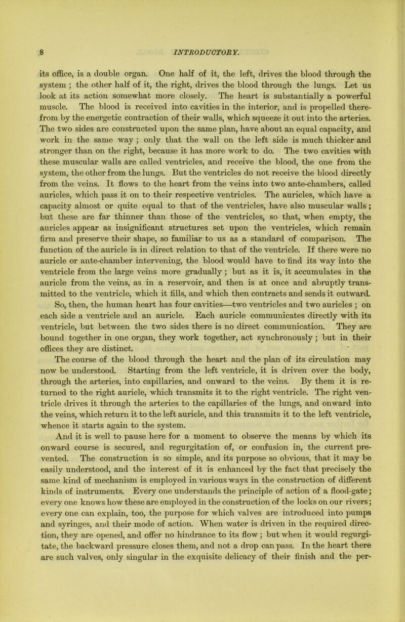 its office, is a double organ. One half of it, the left, drives the blood through the system ; the other half of it, the right, drives the blood through the lungs. Let us look at its action somewhat more closely. The heart is substantially a powerful muscle. The blood is received into cavities in the interior, and is propelled there- from by the energetic contraction of their walls, which squeeze it out into the arteries. The two sides are constructed upon the same plan, have about an equal capacity, and work in the same way ; only that the wall on the left side is much thicker and stronger than on the right, because it has more work to do. The two cavities with these muscular walls are called ventricles, and receive the blood, the one from the system, the other from the lungs. But the ventricles do not receive the blood directly from the veins. It flows to the heart from the veins into two ante-chambers, called auricles, which pass it on to their respective ventricles. The auricles, which have a capacity almost or quite equal to that of the ventricles, have also muscular walls ; but these are far thinner than those of the ventricles, so that, when empty, the auricles appear as insignificant structures set upon the ventricles, which remain firm and preserve their shape, so familiar to us as a standard of comparison. The function of the auricle is in direct relation to that of the ventricle. If there were no auricle or ante-chamber intervening, the blood would have to find its way into the ventricle from the large veins more gradually; but as it is, it accumulates in the auricle from the veins, as in a reservoir, and then is at once and abruptly trans- mitted to the ventricle, which it fills, and which then contracts and sends it outward. So, then, the human heart has four cavities—two ventricles and two auricles ; on each side a ventricle and an auricle. Each auricle communicates directly with its ventricle, but between the two sides there is no direct communication. They are bound together in one organ, they work together, act synchronously ; but in their offices they are distinct. The course of the blood through the heart and the plan of its circulation may now be understood. Starting from the left ventricle, it is driven over the body, through the arteries, into capillaries, and onward to the veins. By them it is re- turned to the right auricle, which transmits it to the right ventricle. The right ven- tricle drives it through the arteries to the capillaries of the lungs, and onward into the veins, which return it to the left auricle, and this transmits it to the left ventricle, whence it starts again to the system. And it is well to pause here for a moment to observe the means by which its onward course is secured, and regurgitation of, or confusion in, the current pre- vented. The construction is so simple, and its purpose so obvious, that it may be easily understood, and the interest of it is enhanced by the fact that precisely the same kind of mechanism is employed in various ways in the construction of different kinds of instruments. Every one understands the principle of action of a flood-gate; every one knows how these are employed in the construction of the locks on our rivers; every one can explain, too, the purpose for which valves are introduced into pumps and syringes, and their mode of action. When water is driven in the required direc- tion, they are opened, and offer no hindrance to its flow; but when it would regurgi- tate, the backward pressure closes them, and not a drop can pass. In the heart there are such valves, only singular in the exquisite delicacy of their finish and the per-