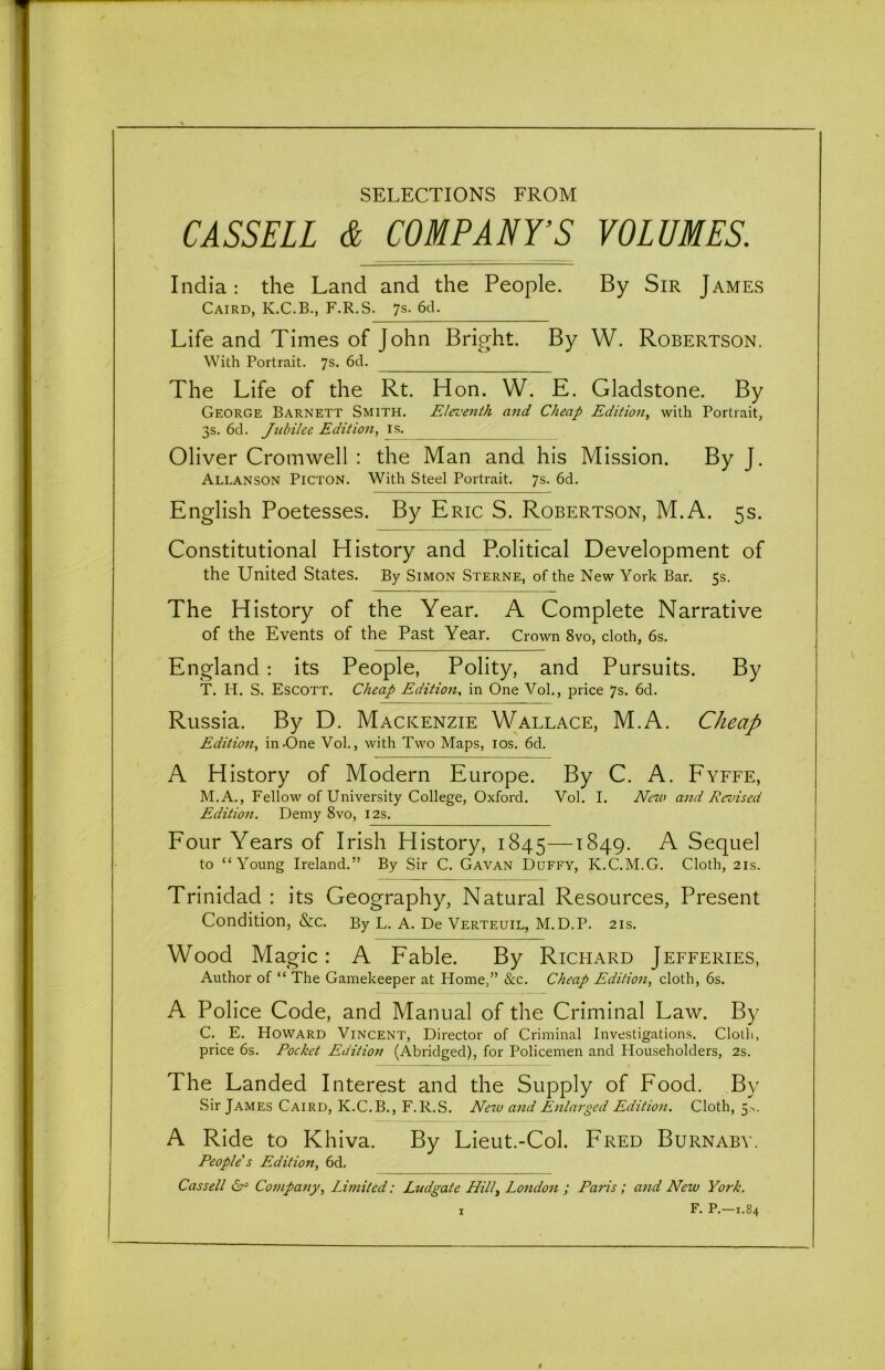 SELECTIONS FROM CASSELL & COMPANY’S VOLUMES. India: the Land and the People. By Sir James Caird, K.C.B., F.R.S. 7s. 6d. Life and Times of John Bright. By W. Robertson. With Portrait. 7s. 6d. The Life of the Rt. Hon. W. E. Gladstone. By George Barnett Smith. Eleventh and Cheap Edition, with Portrait, 3s. 6d. Jubilee Edition, is. Oliver Cromwell : the Man and his Mission. By J. Allanson Picton. With Steel Portrait. 7s. 6d. English Poetesses. By Eric S. Robertson, M.A. 5s. Constitutional History and Political Development of the United States. By Simon Sterne, of the New York Bar. 5s. The History of the Year. A Complete Narrative of the Events of the Past Year. Crown 8vo, cloth, 6s. England : its People, Polity, and Pursuits. By T. IP. S. Escott. Cheap Edition, in One Vol., price 7s. 6d. Russia. By D. Mackenzie Wallace, M.A. Cheap Edition, in-One .Vol., with Two Maps, 10s. 6d. A History of Modern Europe. By C. A. Fyffe, M.A., Fellow of University College, Oxford. Vol. I. New and Revised Edition. Demy 8vo, 12s. Four Years of Irish History, 1845—1849. A Sequel to “Young Ireland.” By Sir C. Gavan Duffy, K.C.M.G. Cloth, 21s. Trinidad : its Geography, Natural Resources, Present Condition, &c. By L. A. De Verteuil, M.D.P. 21s. Wood Magic: A Fable. By Richard Jefferies, Author of “ The Gamekeeper at Home,” &c. Cheap Edition, cloth, 6s. A Police Code, and Manual of the Criminal Law. By C. E. Howard Vincent, Director of Criminal Investigations. Cloili, price 6s. Pocket Edition (Abridged), for Policemen and Householders, 2s. The Landed Interest and the Supply of Food. By Sir James Caird, K.C.B., F.R.S. New and Enlarged Edition. Cloth, 5*. A Ride to Khiva. By Lieut.-Col. Fred Burnaby. People's Edition, 6d. Cassell (Sr3 Company, Limited: Ludgaie Hilly London ; Paris; and New York. F. P.—1.84 9